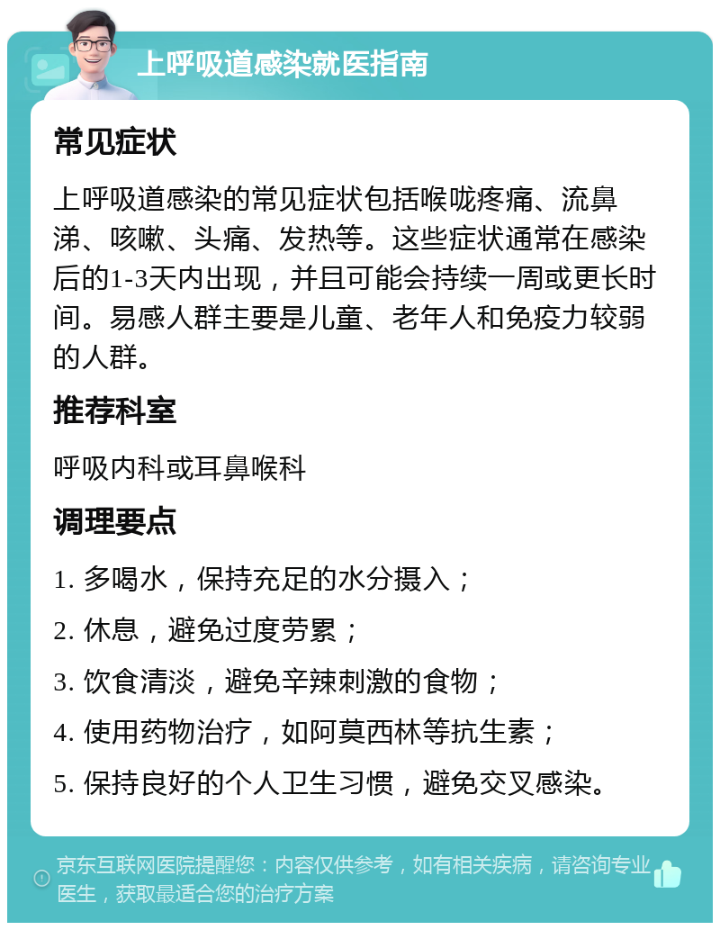 上呼吸道感染就医指南 常见症状 上呼吸道感染的常见症状包括喉咙疼痛、流鼻涕、咳嗽、头痛、发热等。这些症状通常在感染后的1-3天内出现，并且可能会持续一周或更长时间。易感人群主要是儿童、老年人和免疫力较弱的人群。 推荐科室 呼吸内科或耳鼻喉科 调理要点 1. 多喝水，保持充足的水分摄入； 2. 休息，避免过度劳累； 3. 饮食清淡，避免辛辣刺激的食物； 4. 使用药物治疗，如阿莫西林等抗生素； 5. 保持良好的个人卫生习惯，避免交叉感染。