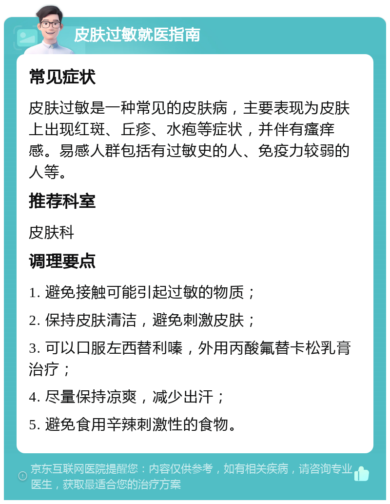 皮肤过敏就医指南 常见症状 皮肤过敏是一种常见的皮肤病，主要表现为皮肤上出现红斑、丘疹、水疱等症状，并伴有瘙痒感。易感人群包括有过敏史的人、免疫力较弱的人等。 推荐科室 皮肤科 调理要点 1. 避免接触可能引起过敏的物质； 2. 保持皮肤清洁，避免刺激皮肤； 3. 可以口服左西替利嗪，外用丙酸氟替卡松乳膏治疗； 4. 尽量保持凉爽，减少出汗； 5. 避免食用辛辣刺激性的食物。