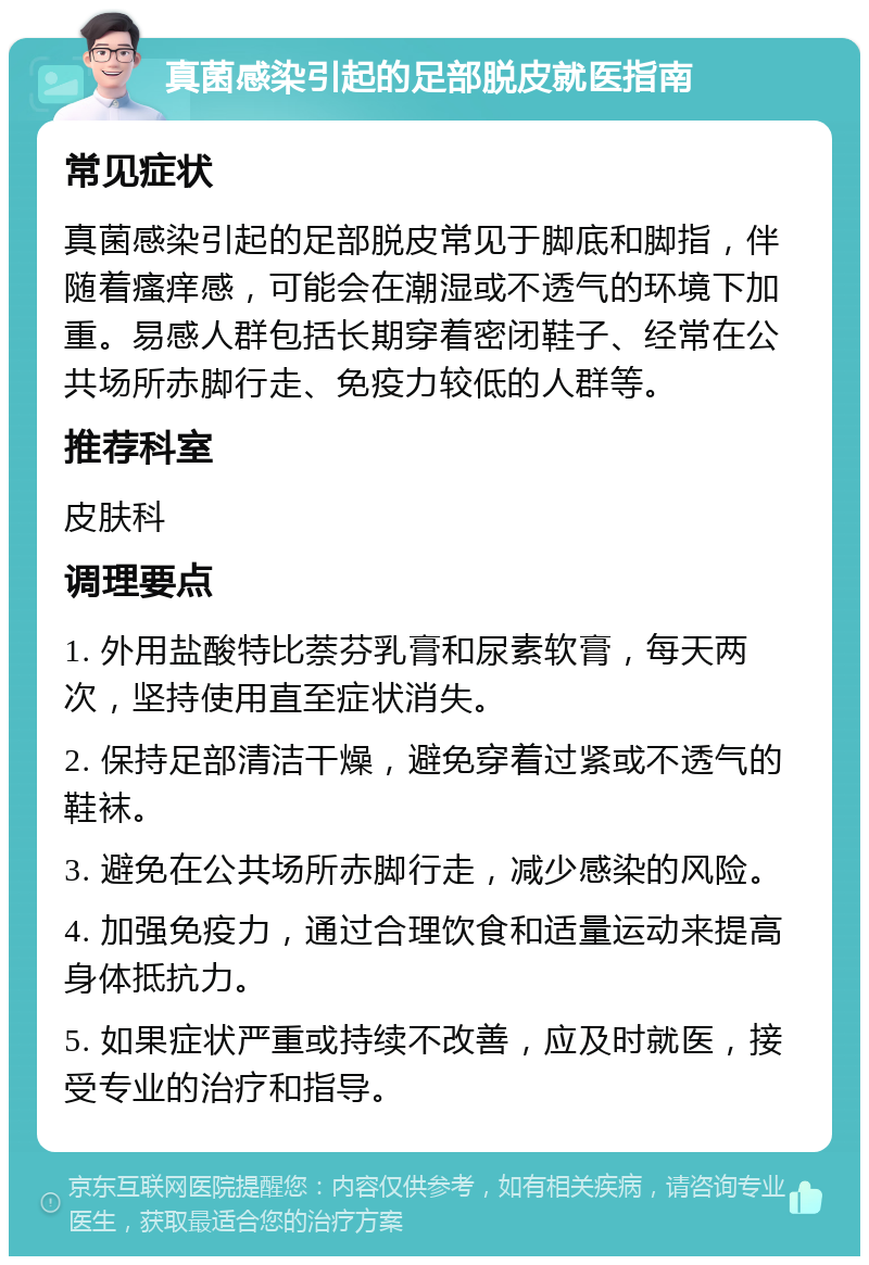 真菌感染引起的足部脱皮就医指南 常见症状 真菌感染引起的足部脱皮常见于脚底和脚指，伴随着瘙痒感，可能会在潮湿或不透气的环境下加重。易感人群包括长期穿着密闭鞋子、经常在公共场所赤脚行走、免疫力较低的人群等。 推荐科室 皮肤科 调理要点 1. 外用盐酸特比萘芬乳膏和尿素软膏，每天两次，坚持使用直至症状消失。 2. 保持足部清洁干燥，避免穿着过紧或不透气的鞋袜。 3. 避免在公共场所赤脚行走，减少感染的风险。 4. 加强免疫力，通过合理饮食和适量运动来提高身体抵抗力。 5. 如果症状严重或持续不改善，应及时就医，接受专业的治疗和指导。