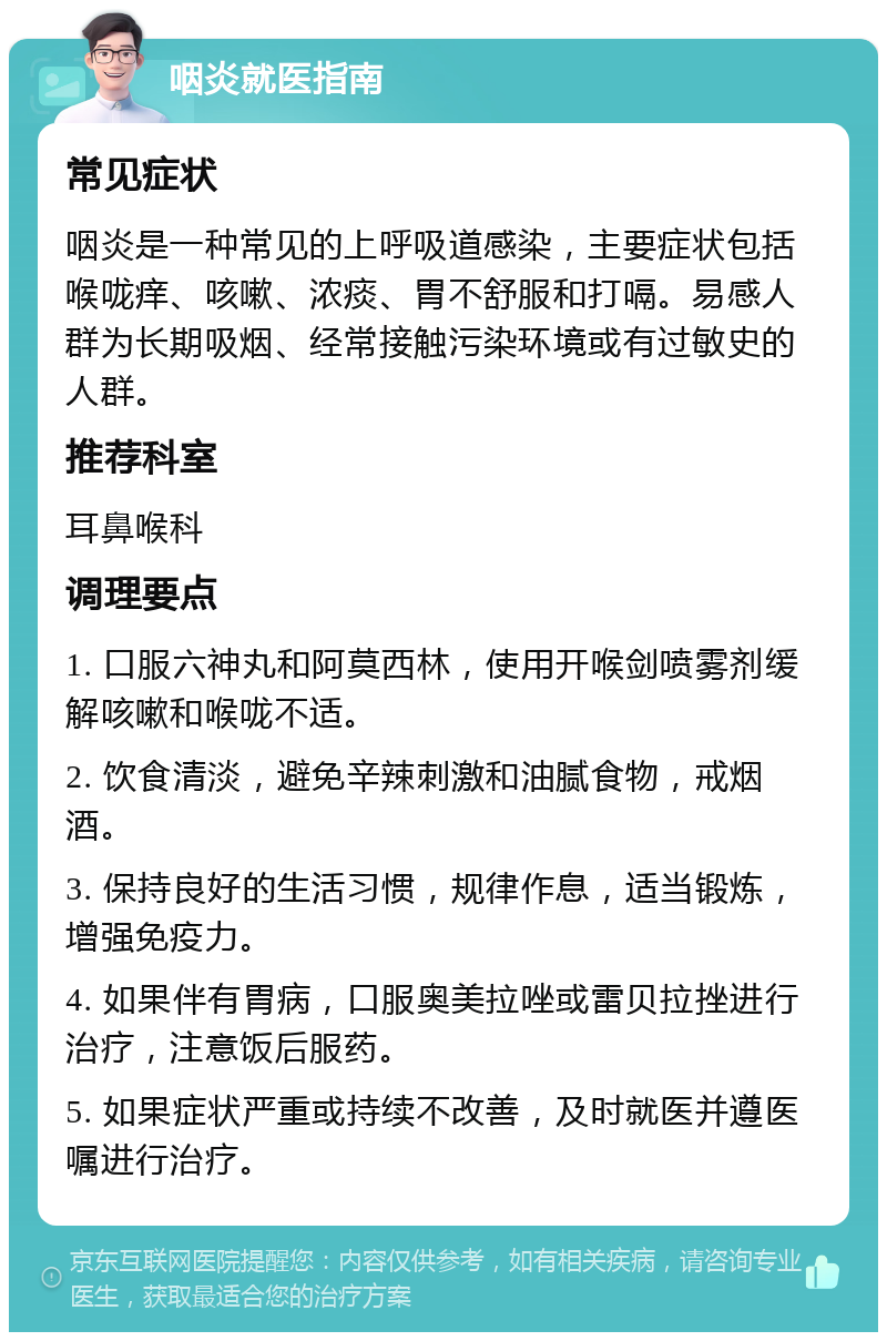 咽炎就医指南 常见症状 咽炎是一种常见的上呼吸道感染，主要症状包括喉咙痒、咳嗽、浓痰、胃不舒服和打嗝。易感人群为长期吸烟、经常接触污染环境或有过敏史的人群。 推荐科室 耳鼻喉科 调理要点 1. 口服六神丸和阿莫西林，使用开喉剑喷雾剂缓解咳嗽和喉咙不适。 2. 饮食清淡，避免辛辣刺激和油腻食物，戒烟酒。 3. 保持良好的生活习惯，规律作息，适当锻炼，增强免疫力。 4. 如果伴有胃病，口服奥美拉唑或雷贝拉挫进行治疗，注意饭后服药。 5. 如果症状严重或持续不改善，及时就医并遵医嘱进行治疗。