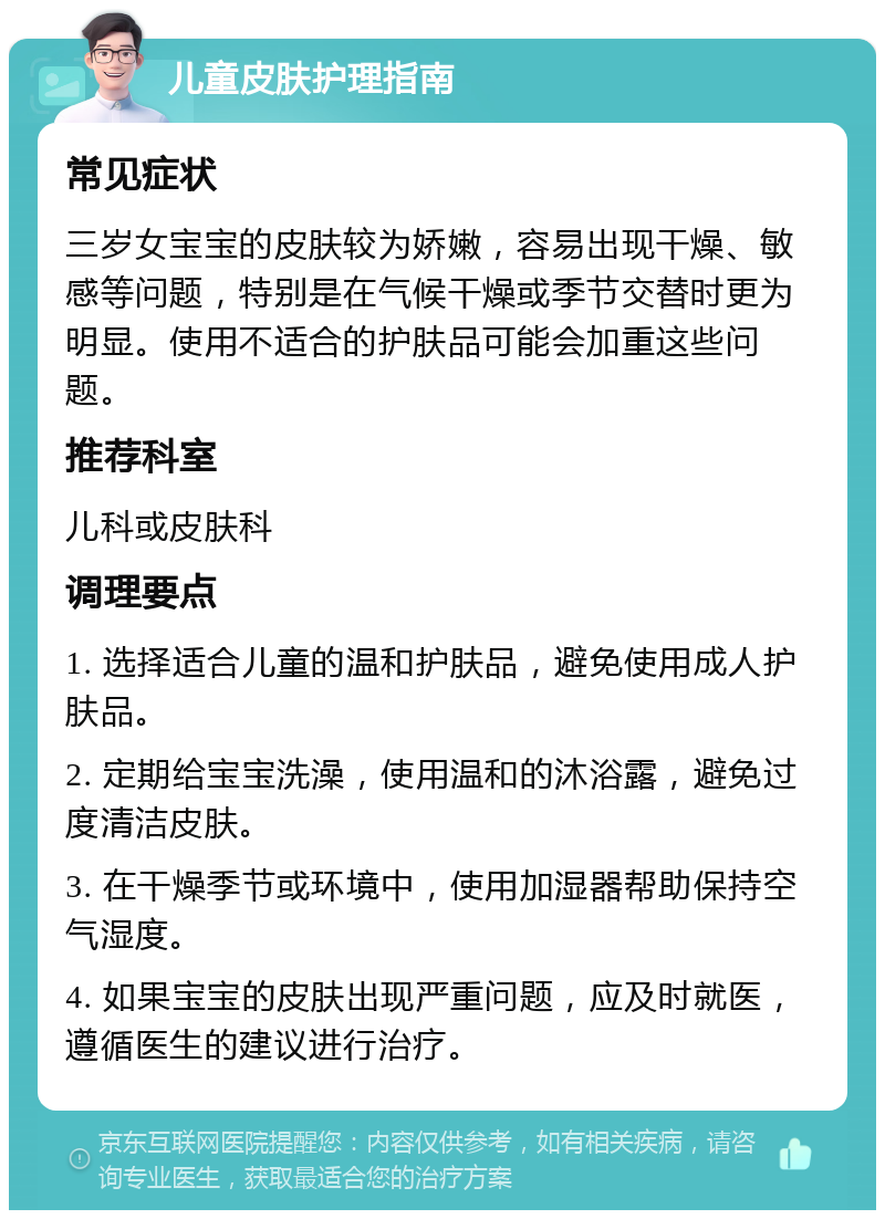 儿童皮肤护理指南 常见症状 三岁女宝宝的皮肤较为娇嫩，容易出现干燥、敏感等问题，特别是在气候干燥或季节交替时更为明显。使用不适合的护肤品可能会加重这些问题。 推荐科室 儿科或皮肤科 调理要点 1. 选择适合儿童的温和护肤品，避免使用成人护肤品。 2. 定期给宝宝洗澡，使用温和的沐浴露，避免过度清洁皮肤。 3. 在干燥季节或环境中，使用加湿器帮助保持空气湿度。 4. 如果宝宝的皮肤出现严重问题，应及时就医，遵循医生的建议进行治疗。