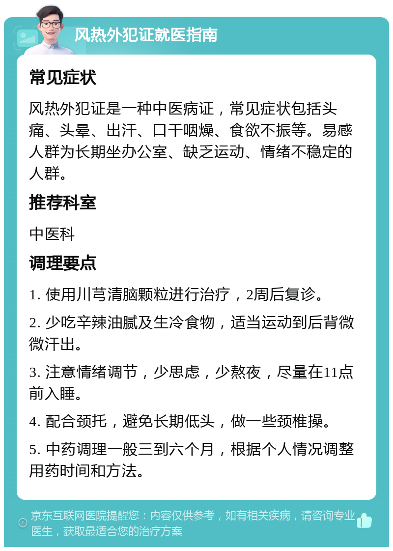 风热外犯证就医指南 常见症状 风热外犯证是一种中医病证，常见症状包括头痛、头晕、出汗、口干咽燥、食欲不振等。易感人群为长期坐办公室、缺乏运动、情绪不稳定的人群。 推荐科室 中医科 调理要点 1. 使用川芎清脑颗粒进行治疗，2周后复诊。 2. 少吃辛辣油腻及生冷食物，适当运动到后背微微汗出。 3. 注意情绪调节，少思虑，少熬夜，尽量在11点前入睡。 4. 配合颈托，避免长期低头，做一些颈椎操。 5. 中药调理一般三到六个月，根据个人情况调整用药时间和方法。