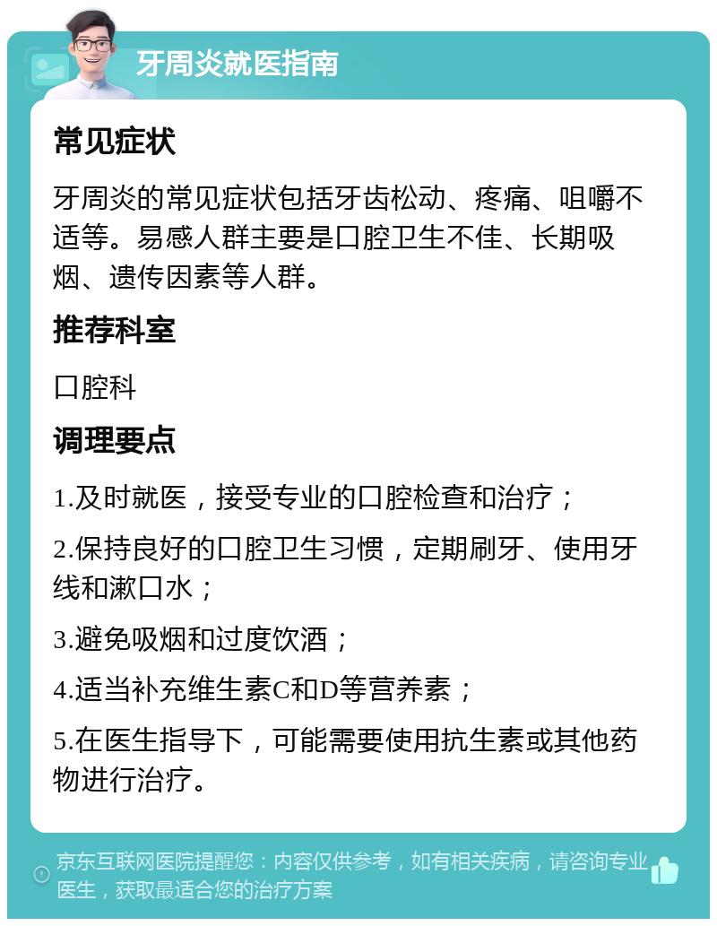 牙周炎就医指南 常见症状 牙周炎的常见症状包括牙齿松动、疼痛、咀嚼不适等。易感人群主要是口腔卫生不佳、长期吸烟、遗传因素等人群。 推荐科室 口腔科 调理要点 1.及时就医，接受专业的口腔检查和治疗； 2.保持良好的口腔卫生习惯，定期刷牙、使用牙线和漱口水； 3.避免吸烟和过度饮酒； 4.适当补充维生素C和D等营养素； 5.在医生指导下，可能需要使用抗生素或其他药物进行治疗。