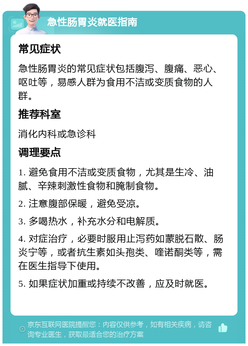 急性肠胃炎就医指南 常见症状 急性肠胃炎的常见症状包括腹泻、腹痛、恶心、呕吐等，易感人群为食用不洁或变质食物的人群。 推荐科室 消化内科或急诊科 调理要点 1. 避免食用不洁或变质食物，尤其是生冷、油腻、辛辣刺激性食物和腌制食物。 2. 注意腹部保暖，避免受凉。 3. 多喝热水，补充水分和电解质。 4. 对症治疗，必要时服用止泻药如蒙脱石散、肠炎宁等，或者抗生素如头孢类、喹诺酮类等，需在医生指导下使用。 5. 如果症状加重或持续不改善，应及时就医。