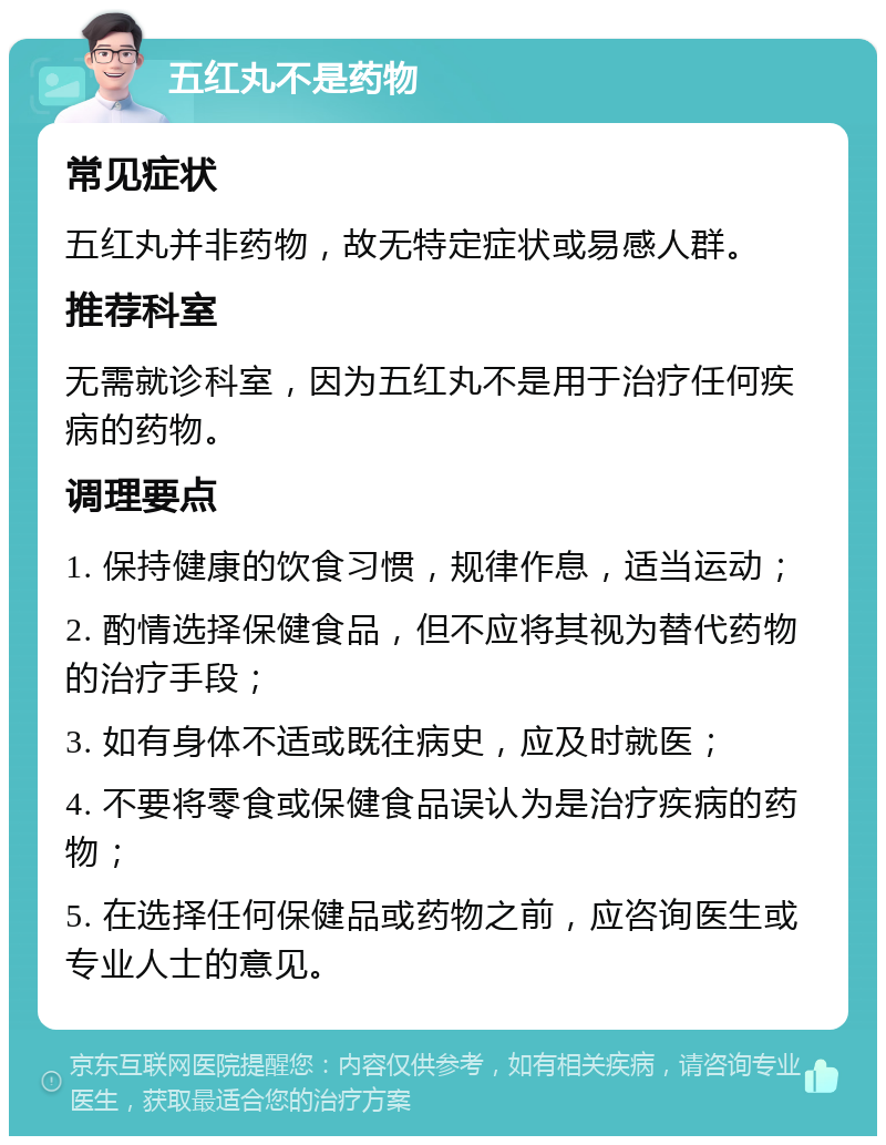 五红丸不是药物 常见症状 五红丸并非药物，故无特定症状或易感人群。 推荐科室 无需就诊科室，因为五红丸不是用于治疗任何疾病的药物。 调理要点 1. 保持健康的饮食习惯，规律作息，适当运动； 2. 酌情选择保健食品，但不应将其视为替代药物的治疗手段； 3. 如有身体不适或既往病史，应及时就医； 4. 不要将零食或保健食品误认为是治疗疾病的药物； 5. 在选择任何保健品或药物之前，应咨询医生或专业人士的意见。