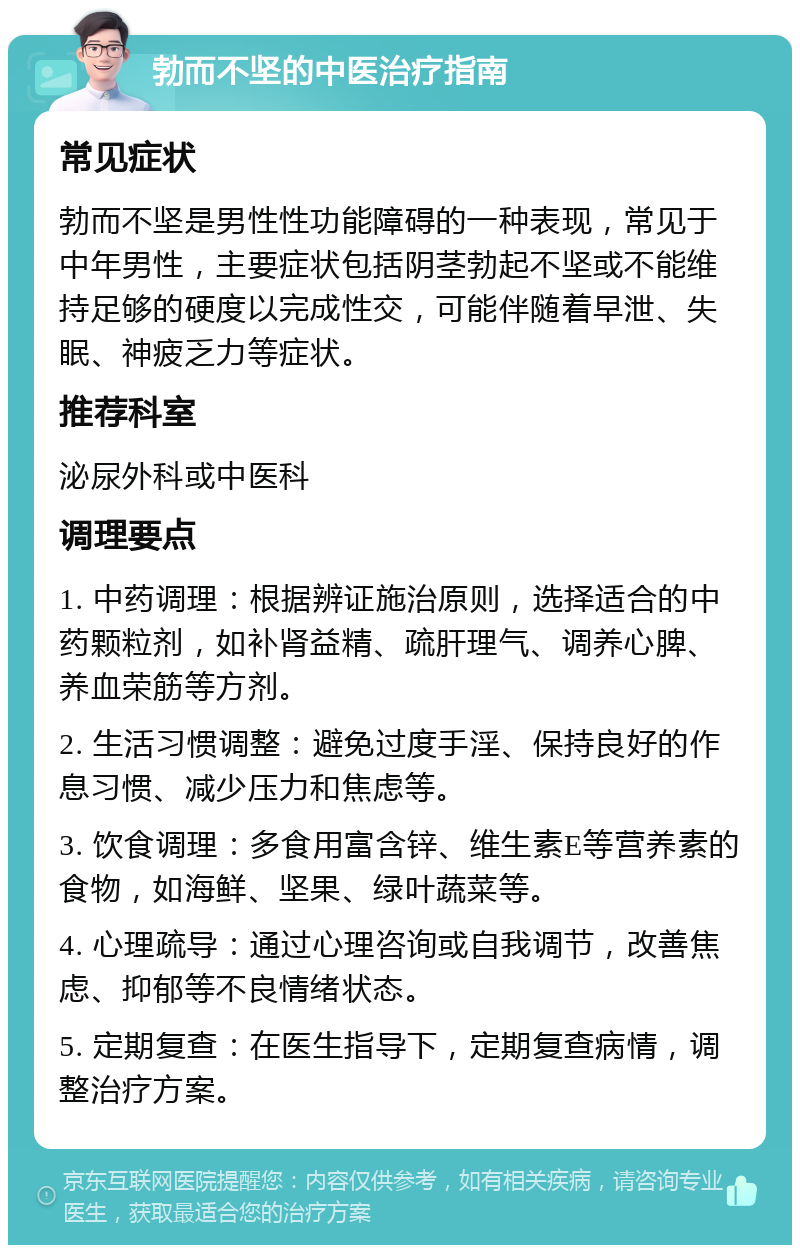 勃而不坚的中医治疗指南 常见症状 勃而不坚是男性性功能障碍的一种表现，常见于中年男性，主要症状包括阴茎勃起不坚或不能维持足够的硬度以完成性交，可能伴随着早泄、失眠、神疲乏力等症状。 推荐科室 泌尿外科或中医科 调理要点 1. 中药调理：根据辨证施治原则，选择适合的中药颗粒剂，如补肾益精、疏肝理气、调养心脾、养血荣筋等方剂。 2. 生活习惯调整：避免过度手淫、保持良好的作息习惯、减少压力和焦虑等。 3. 饮食调理：多食用富含锌、维生素E等营养素的食物，如海鲜、坚果、绿叶蔬菜等。 4. 心理疏导：通过心理咨询或自我调节，改善焦虑、抑郁等不良情绪状态。 5. 定期复查：在医生指导下，定期复查病情，调整治疗方案。