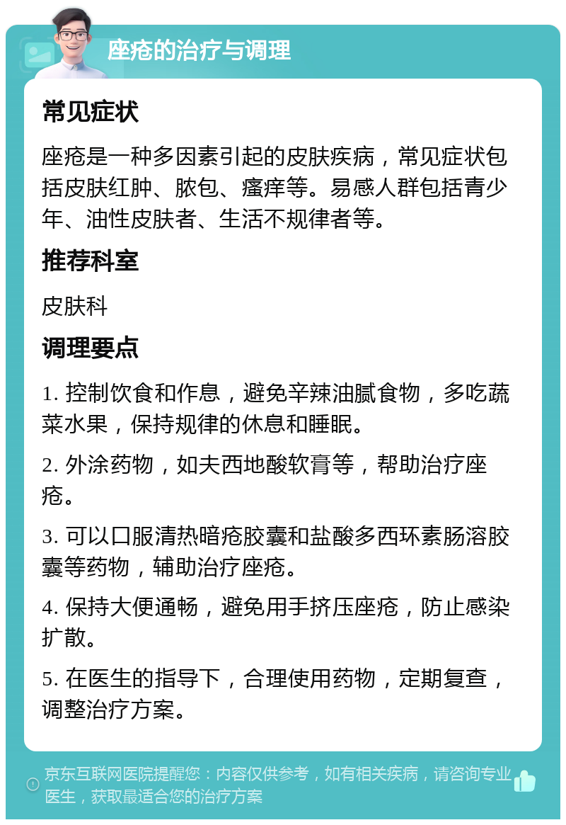 座疮的治疗与调理 常见症状 座疮是一种多因素引起的皮肤疾病，常见症状包括皮肤红肿、脓包、瘙痒等。易感人群包括青少年、油性皮肤者、生活不规律者等。 推荐科室 皮肤科 调理要点 1. 控制饮食和作息，避免辛辣油腻食物，多吃蔬菜水果，保持规律的休息和睡眠。 2. 外涂药物，如夫西地酸软膏等，帮助治疗座疮。 3. 可以口服清热暗疮胶囊和盐酸多西环素肠溶胶囊等药物，辅助治疗座疮。 4. 保持大便通畅，避免用手挤压座疮，防止感染扩散。 5. 在医生的指导下，合理使用药物，定期复查，调整治疗方案。