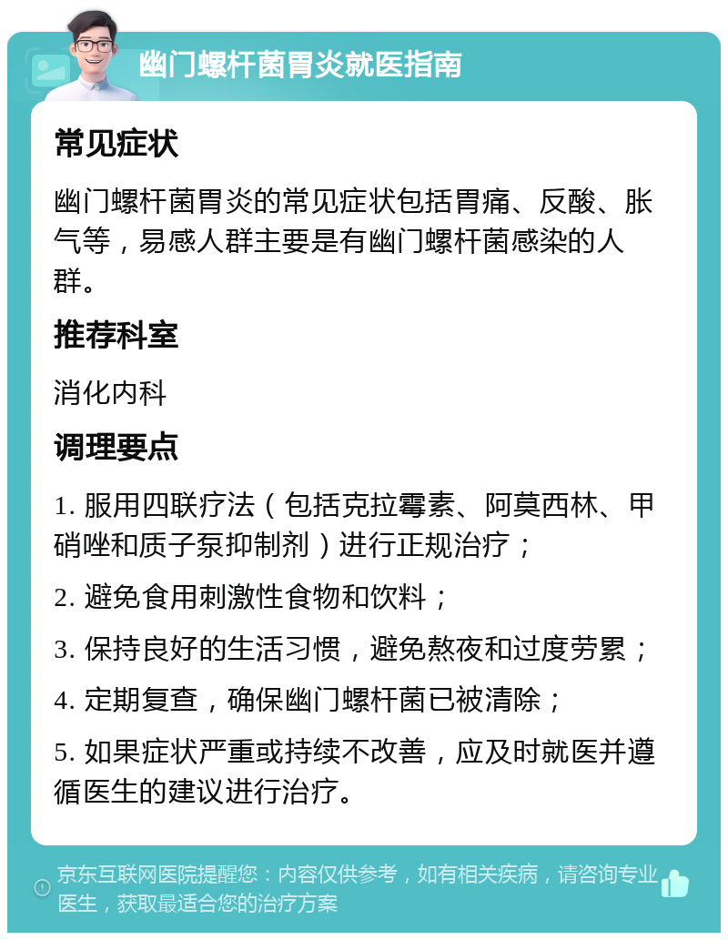 幽门螺杆菌胃炎就医指南 常见症状 幽门螺杆菌胃炎的常见症状包括胃痛、反酸、胀气等，易感人群主要是有幽门螺杆菌感染的人群。 推荐科室 消化内科 调理要点 1. 服用四联疗法（包括克拉霉素、阿莫西林、甲硝唑和质子泵抑制剂）进行正规治疗； 2. 避免食用刺激性食物和饮料； 3. 保持良好的生活习惯，避免熬夜和过度劳累； 4. 定期复查，确保幽门螺杆菌已被清除； 5. 如果症状严重或持续不改善，应及时就医并遵循医生的建议进行治疗。