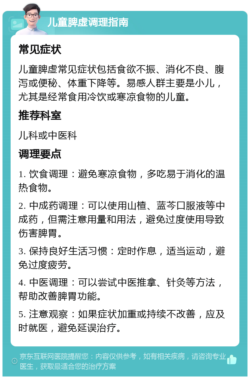 儿童脾虚调理指南 常见症状 儿童脾虚常见症状包括食欲不振、消化不良、腹泻或便秘、体重下降等。易感人群主要是小儿，尤其是经常食用冷饮或寒凉食物的儿童。 推荐科室 儿科或中医科 调理要点 1. 饮食调理：避免寒凉食物，多吃易于消化的温热食物。 2. 中成药调理：可以使用山楂、蓝芩口服液等中成药，但需注意用量和用法，避免过度使用导致伤害脾胃。 3. 保持良好生活习惯：定时作息，适当运动，避免过度疲劳。 4. 中医调理：可以尝试中医推拿、针灸等方法，帮助改善脾胃功能。 5. 注意观察：如果症状加重或持续不改善，应及时就医，避免延误治疗。