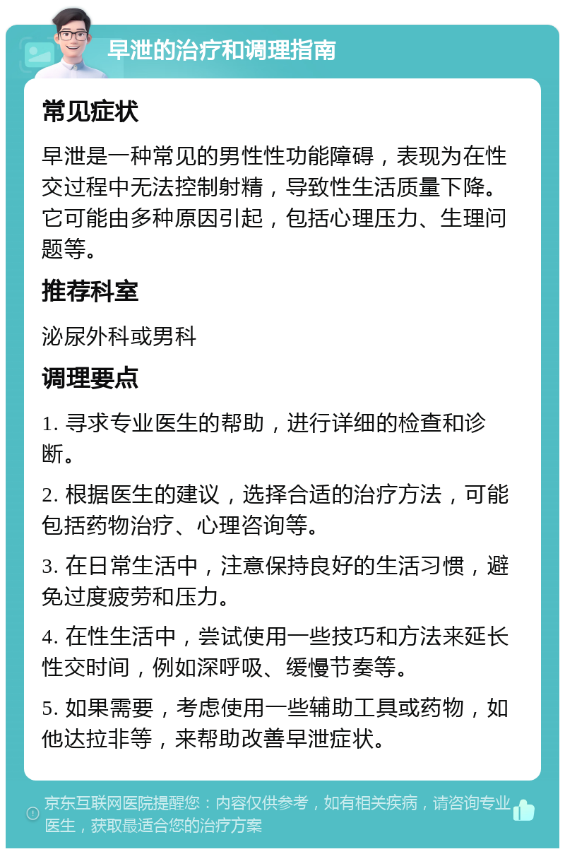 早泄的治疗和调理指南 常见症状 早泄是一种常见的男性性功能障碍，表现为在性交过程中无法控制射精，导致性生活质量下降。它可能由多种原因引起，包括心理压力、生理问题等。 推荐科室 泌尿外科或男科 调理要点 1. 寻求专业医生的帮助，进行详细的检查和诊断。 2. 根据医生的建议，选择合适的治疗方法，可能包括药物治疗、心理咨询等。 3. 在日常生活中，注意保持良好的生活习惯，避免过度疲劳和压力。 4. 在性生活中，尝试使用一些技巧和方法来延长性交时间，例如深呼吸、缓慢节奏等。 5. 如果需要，考虑使用一些辅助工具或药物，如他达拉非等，来帮助改善早泄症状。