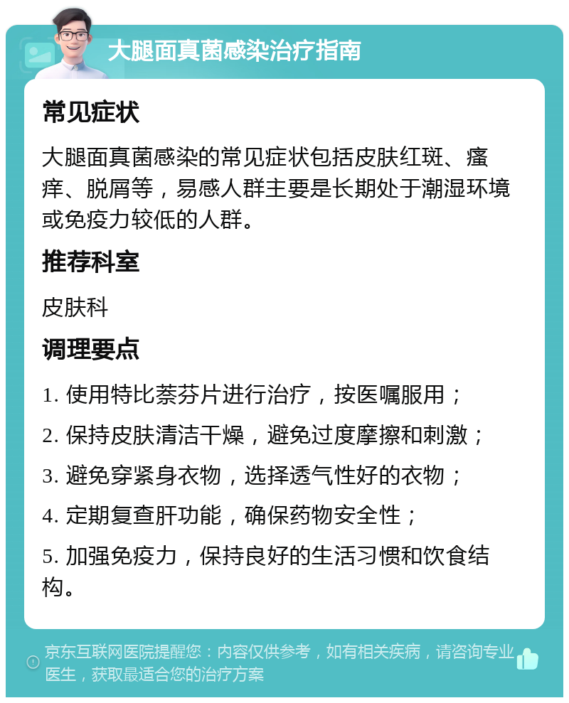 大腿面真菌感染治疗指南 常见症状 大腿面真菌感染的常见症状包括皮肤红斑、瘙痒、脱屑等，易感人群主要是长期处于潮湿环境或免疫力较低的人群。 推荐科室 皮肤科 调理要点 1. 使用特比萘芬片进行治疗，按医嘱服用； 2. 保持皮肤清洁干燥，避免过度摩擦和刺激； 3. 避免穿紧身衣物，选择透气性好的衣物； 4. 定期复查肝功能，确保药物安全性； 5. 加强免疫力，保持良好的生活习惯和饮食结构。