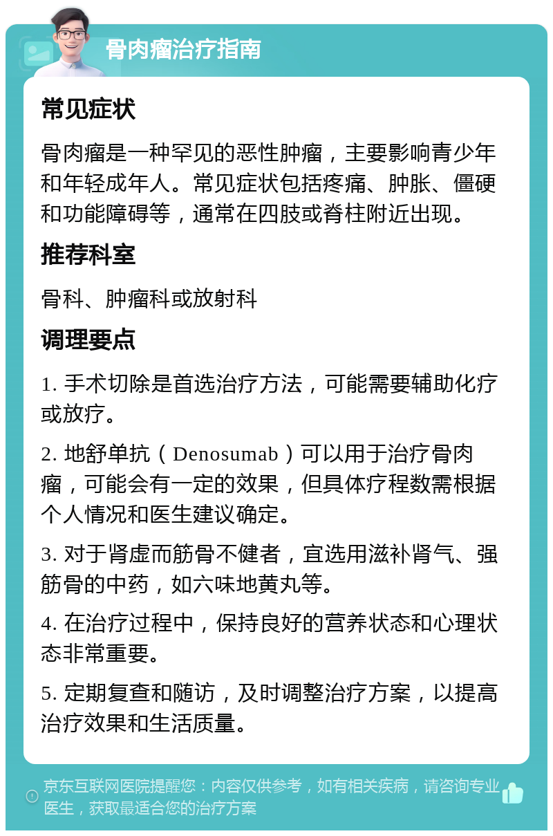 骨肉瘤治疗指南 常见症状 骨肉瘤是一种罕见的恶性肿瘤，主要影响青少年和年轻成年人。常见症状包括疼痛、肿胀、僵硬和功能障碍等，通常在四肢或脊柱附近出现。 推荐科室 骨科、肿瘤科或放射科 调理要点 1. 手术切除是首选治疗方法，可能需要辅助化疗或放疗。 2. 地舒单抗（Denosumab）可以用于治疗骨肉瘤，可能会有一定的效果，但具体疗程数需根据个人情况和医生建议确定。 3. 对于肾虚而筋骨不健者，宜选用滋补肾气、强筋骨的中药，如六味地黄丸等。 4. 在治疗过程中，保持良好的营养状态和心理状态非常重要。 5. 定期复查和随访，及时调整治疗方案，以提高治疗效果和生活质量。