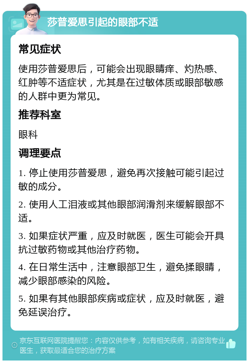 莎普爱思引起的眼部不适 常见症状 使用莎普爱思后，可能会出现眼睛痒、灼热感、红肿等不适症状，尤其是在过敏体质或眼部敏感的人群中更为常见。 推荐科室 眼科 调理要点 1. 停止使用莎普爱思，避免再次接触可能引起过敏的成分。 2. 使用人工泪液或其他眼部润滑剂来缓解眼部不适。 3. 如果症状严重，应及时就医，医生可能会开具抗过敏药物或其他治疗药物。 4. 在日常生活中，注意眼部卫生，避免揉眼睛，减少眼部感染的风险。 5. 如果有其他眼部疾病或症状，应及时就医，避免延误治疗。