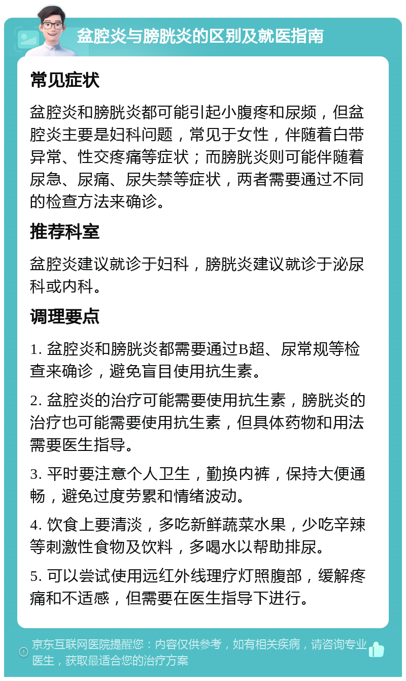 盆腔炎与膀胱炎的区别及就医指南 常见症状 盆腔炎和膀胱炎都可能引起小腹疼和尿频，但盆腔炎主要是妇科问题，常见于女性，伴随着白带异常、性交疼痛等症状；而膀胱炎则可能伴随着尿急、尿痛、尿失禁等症状，两者需要通过不同的检查方法来确诊。 推荐科室 盆腔炎建议就诊于妇科，膀胱炎建议就诊于泌尿科或内科。 调理要点 1. 盆腔炎和膀胱炎都需要通过B超、尿常规等检查来确诊，避免盲目使用抗生素。 2. 盆腔炎的治疗可能需要使用抗生素，膀胱炎的治疗也可能需要使用抗生素，但具体药物和用法需要医生指导。 3. 平时要注意个人卫生，勤换内裤，保持大便通畅，避免过度劳累和情绪波动。 4. 饮食上要清淡，多吃新鲜蔬菜水果，少吃辛辣等刺激性食物及饮料，多喝水以帮助排尿。 5. 可以尝试使用远红外线理疗灯照腹部，缓解疼痛和不适感，但需要在医生指导下进行。