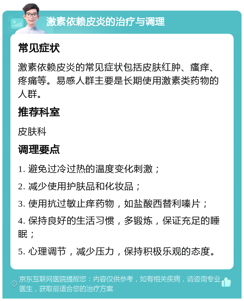 激素依赖皮炎的治疗与调理 常见症状 激素依赖皮炎的常见症状包括皮肤红肿、瘙痒、疼痛等。易感人群主要是长期使用激素类药物的人群。 推荐科室 皮肤科 调理要点 1. 避免过冷过热的温度变化刺激； 2. 减少使用护肤品和化妆品； 3. 使用抗过敏止痒药物，如盐酸西替利嗪片； 4. 保持良好的生活习惯，多锻炼，保证充足的睡眠； 5. 心理调节，减少压力，保持积极乐观的态度。