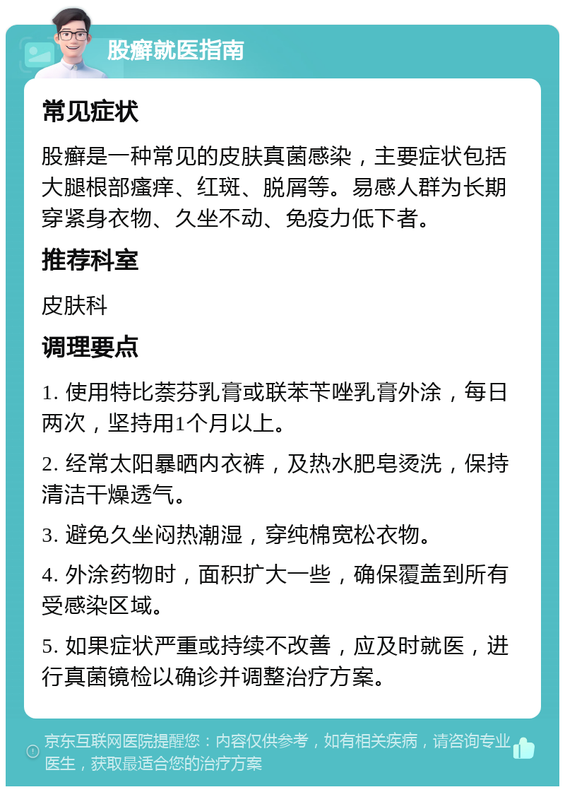 股癣就医指南 常见症状 股癣是一种常见的皮肤真菌感染，主要症状包括大腿根部瘙痒、红斑、脱屑等。易感人群为长期穿紧身衣物、久坐不动、免疫力低下者。 推荐科室 皮肤科 调理要点 1. 使用特比萘芬乳膏或联苯苄唑乳膏外涂，每日两次，坚持用1个月以上。 2. 经常太阳暴晒内衣裤，及热水肥皂烫洗，保持清洁干燥透气。 3. 避免久坐闷热潮湿，穿纯棉宽松衣物。 4. 外涂药物时，面积扩大一些，确保覆盖到所有受感染区域。 5. 如果症状严重或持续不改善，应及时就医，进行真菌镜检以确诊并调整治疗方案。