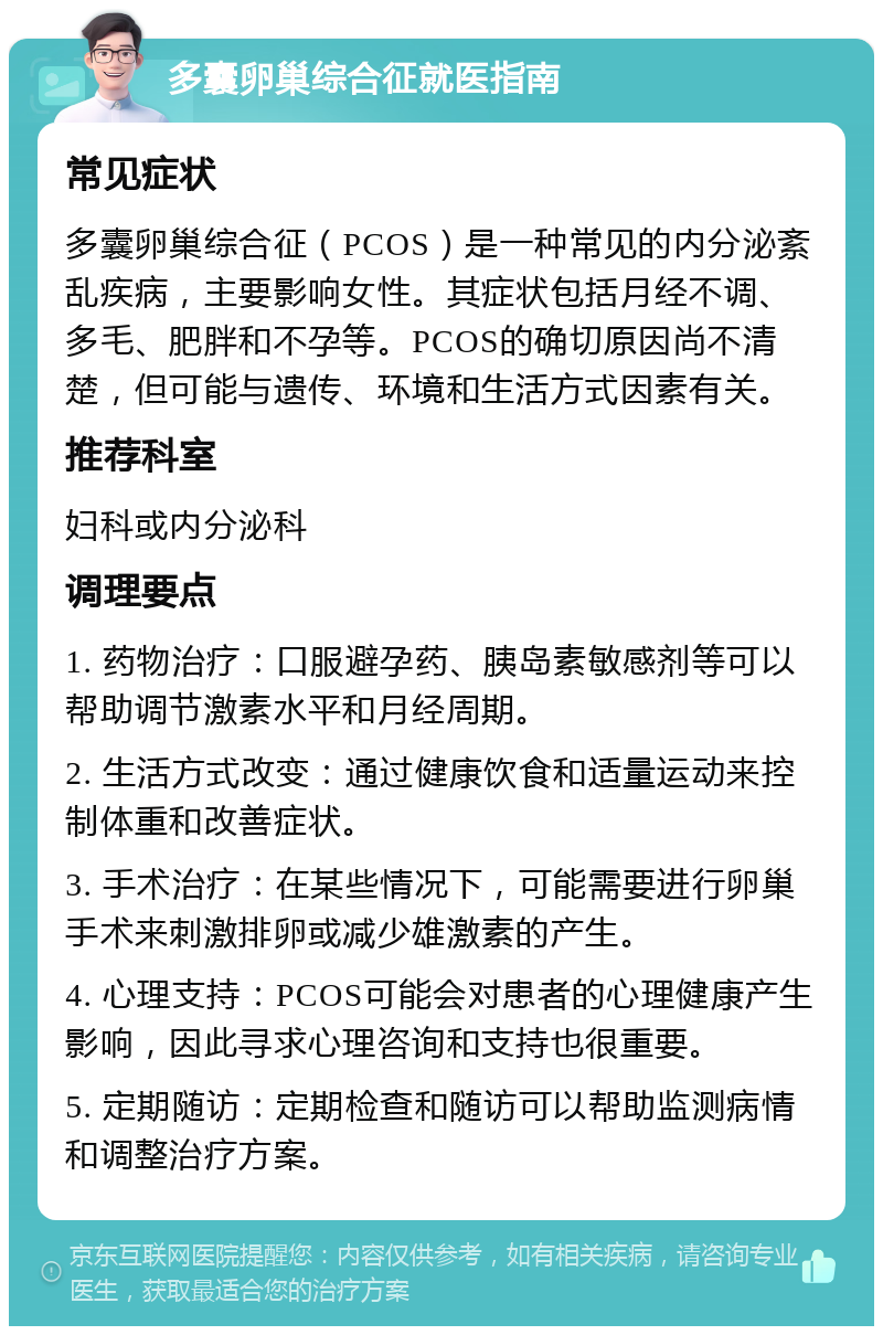 多囊卵巢综合征就医指南 常见症状 多囊卵巢综合征（PCOS）是一种常见的内分泌紊乱疾病，主要影响女性。其症状包括月经不调、多毛、肥胖和不孕等。PCOS的确切原因尚不清楚，但可能与遗传、环境和生活方式因素有关。 推荐科室 妇科或内分泌科 调理要点 1. 药物治疗：口服避孕药、胰岛素敏感剂等可以帮助调节激素水平和月经周期。 2. 生活方式改变：通过健康饮食和适量运动来控制体重和改善症状。 3. 手术治疗：在某些情况下，可能需要进行卵巢手术来刺激排卵或减少雄激素的产生。 4. 心理支持：PCOS可能会对患者的心理健康产生影响，因此寻求心理咨询和支持也很重要。 5. 定期随访：定期检查和随访可以帮助监测病情和调整治疗方案。