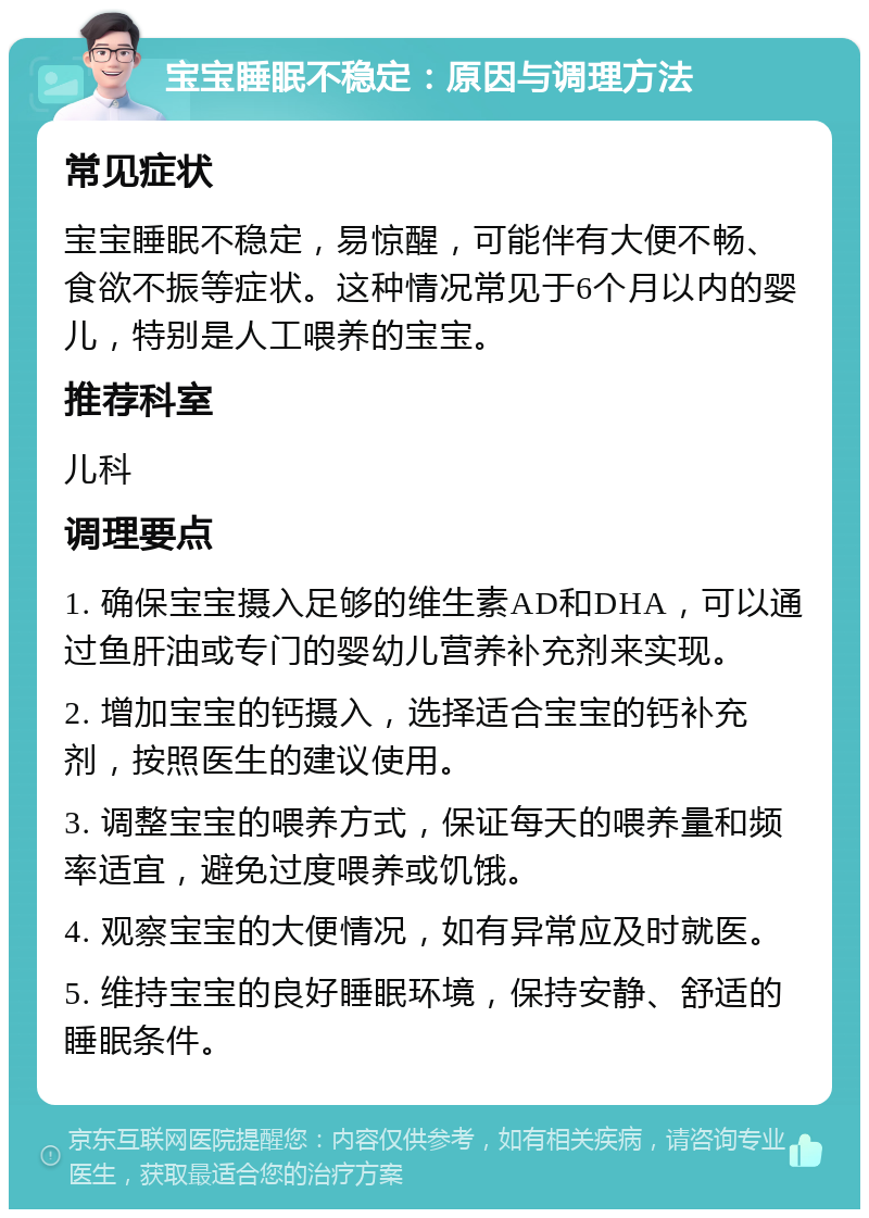 宝宝睡眠不稳定：原因与调理方法 常见症状 宝宝睡眠不稳定，易惊醒，可能伴有大便不畅、食欲不振等症状。这种情况常见于6个月以内的婴儿，特别是人工喂养的宝宝。 推荐科室 儿科 调理要点 1. 确保宝宝摄入足够的维生素AD和DHA，可以通过鱼肝油或专门的婴幼儿营养补充剂来实现。 2. 增加宝宝的钙摄入，选择适合宝宝的钙补充剂，按照医生的建议使用。 3. 调整宝宝的喂养方式，保证每天的喂养量和频率适宜，避免过度喂养或饥饿。 4. 观察宝宝的大便情况，如有异常应及时就医。 5. 维持宝宝的良好睡眠环境，保持安静、舒适的睡眠条件。