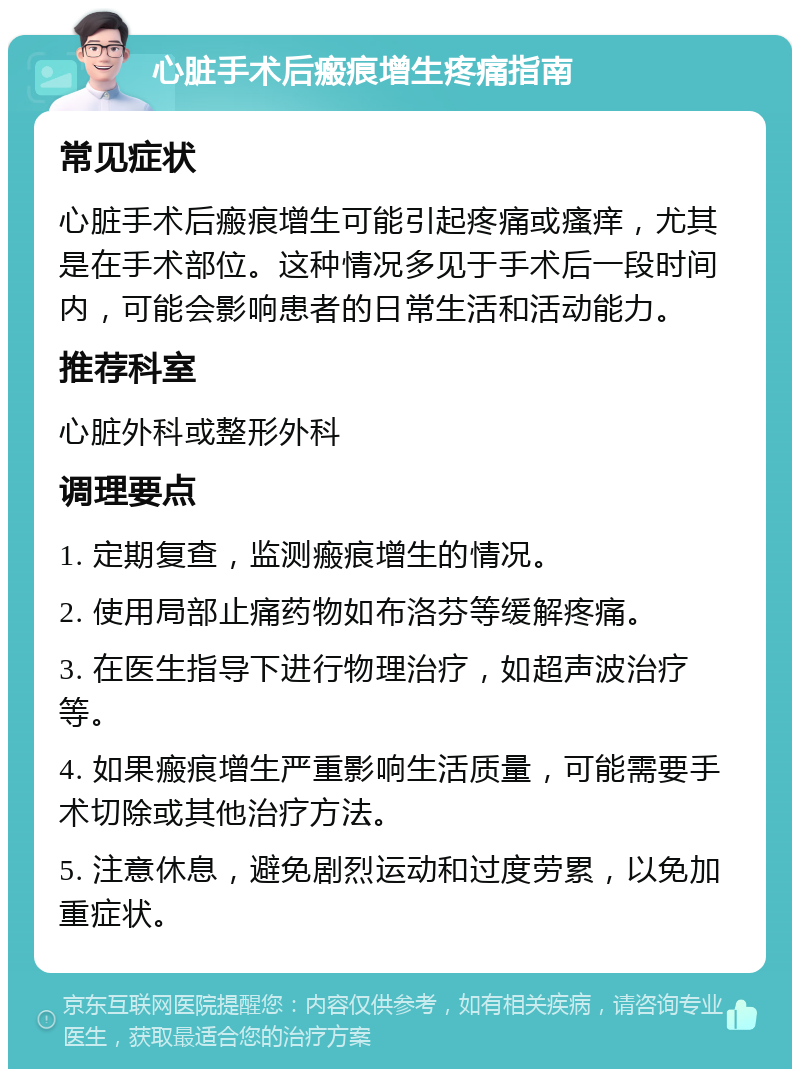 心脏手术后瘢痕增生疼痛指南 常见症状 心脏手术后瘢痕增生可能引起疼痛或瘙痒，尤其是在手术部位。这种情况多见于手术后一段时间内，可能会影响患者的日常生活和活动能力。 推荐科室 心脏外科或整形外科 调理要点 1. 定期复查，监测瘢痕增生的情况。 2. 使用局部止痛药物如布洛芬等缓解疼痛。 3. 在医生指导下进行物理治疗，如超声波治疗等。 4. 如果瘢痕增生严重影响生活质量，可能需要手术切除或其他治疗方法。 5. 注意休息，避免剧烈运动和过度劳累，以免加重症状。