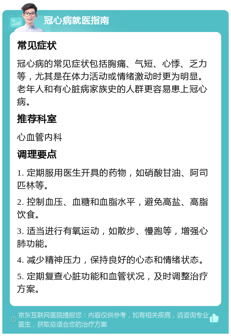 冠心病就医指南 常见症状 冠心病的常见症状包括胸痛、气短、心悸、乏力等，尤其是在体力活动或情绪激动时更为明显。老年人和有心脏病家族史的人群更容易患上冠心病。 推荐科室 心血管内科 调理要点 1. 定期服用医生开具的药物，如硝酸甘油、阿司匹林等。 2. 控制血压、血糖和血脂水平，避免高盐、高脂饮食。 3. 适当进行有氧运动，如散步、慢跑等，增强心肺功能。 4. 减少精神压力，保持良好的心态和情绪状态。 5. 定期复查心脏功能和血管状况，及时调整治疗方案。