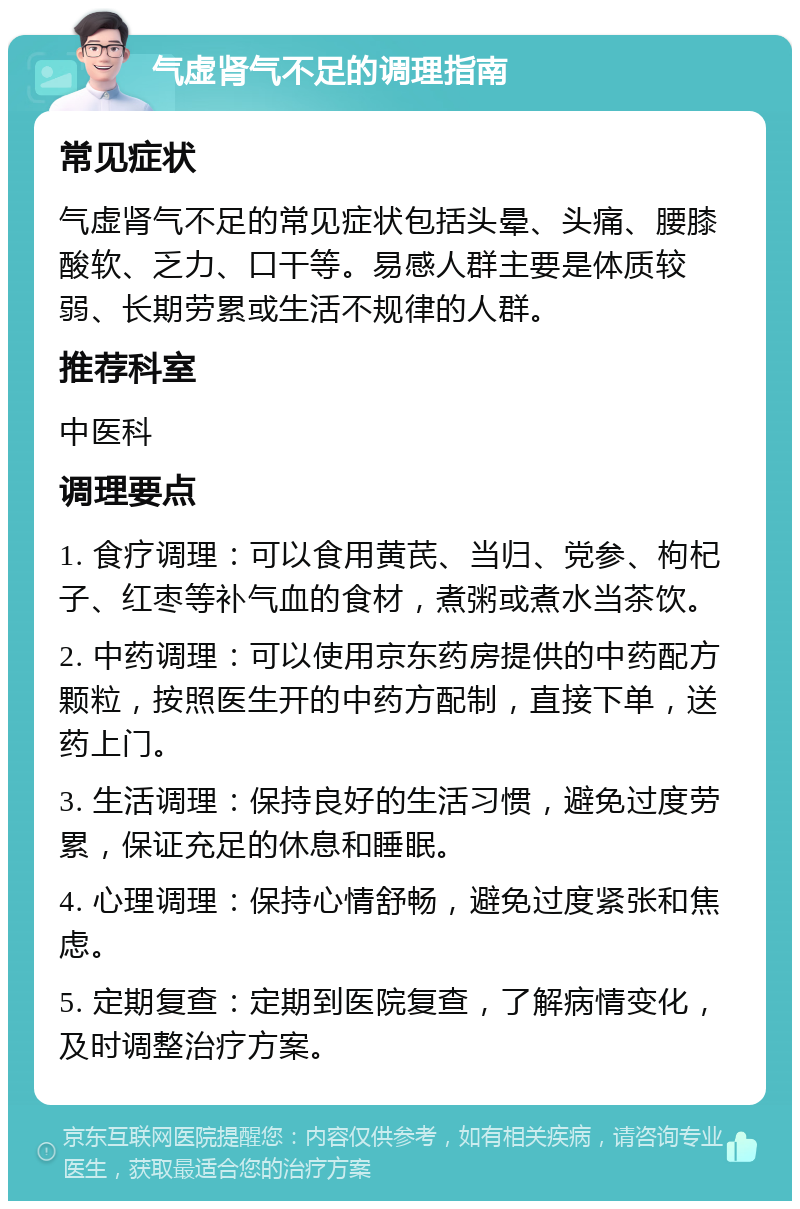 气虚肾气不足的调理指南 常见症状 气虚肾气不足的常见症状包括头晕、头痛、腰膝酸软、乏力、口干等。易感人群主要是体质较弱、长期劳累或生活不规律的人群。 推荐科室 中医科 调理要点 1. 食疗调理：可以食用黄芪、当归、党参、枸杞子、红枣等补气血的食材，煮粥或煮水当茶饮。 2. 中药调理：可以使用京东药房提供的中药配方颗粒，按照医生开的中药方配制，直接下单，送药上门。 3. 生活调理：保持良好的生活习惯，避免过度劳累，保证充足的休息和睡眠。 4. 心理调理：保持心情舒畅，避免过度紧张和焦虑。 5. 定期复查：定期到医院复查，了解病情变化，及时调整治疗方案。