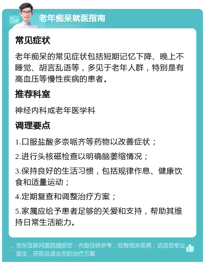 老年痴呆就医指南 常见症状 老年痴呆的常见症状包括短期记忆下降、晚上不睡觉、胡言乱语等，多见于老年人群，特别是有高血压等慢性疾病的患者。 推荐科室 神经内科或老年医学科 调理要点 1.口服盐酸多奈哌齐等药物以改善症状； 2.进行头核磁检查以明确脑萎缩情况； 3.保持良好的生活习惯，包括规律作息、健康饮食和适量运动； 4.定期复查和调整治疗方案； 5.家属应给予患者足够的关爱和支持，帮助其维持日常生活能力。