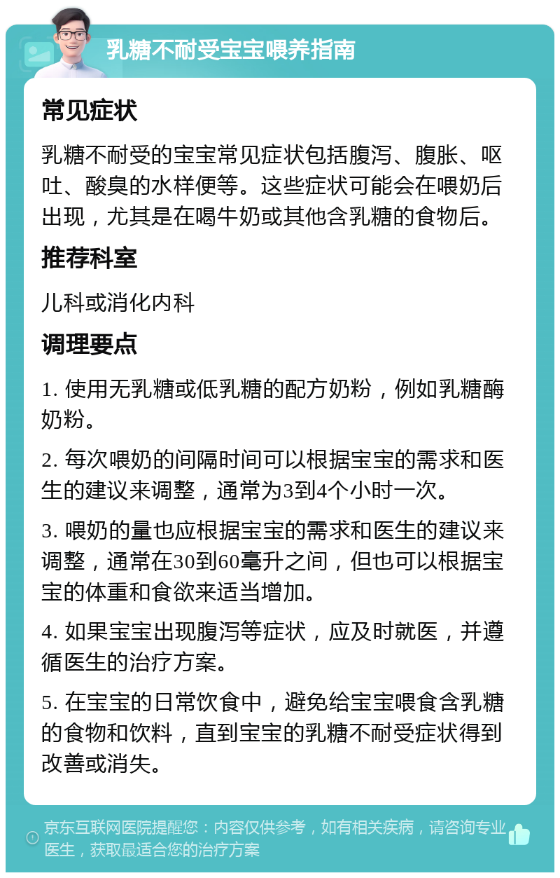 乳糖不耐受宝宝喂养指南 常见症状 乳糖不耐受的宝宝常见症状包括腹泻、腹胀、呕吐、酸臭的水样便等。这些症状可能会在喂奶后出现，尤其是在喝牛奶或其他含乳糖的食物后。 推荐科室 儿科或消化内科 调理要点 1. 使用无乳糖或低乳糖的配方奶粉，例如乳糖酶奶粉。 2. 每次喂奶的间隔时间可以根据宝宝的需求和医生的建议来调整，通常为3到4个小时一次。 3. 喂奶的量也应根据宝宝的需求和医生的建议来调整，通常在30到60毫升之间，但也可以根据宝宝的体重和食欲来适当增加。 4. 如果宝宝出现腹泻等症状，应及时就医，并遵循医生的治疗方案。 5. 在宝宝的日常饮食中，避免给宝宝喂食含乳糖的食物和饮料，直到宝宝的乳糖不耐受症状得到改善或消失。