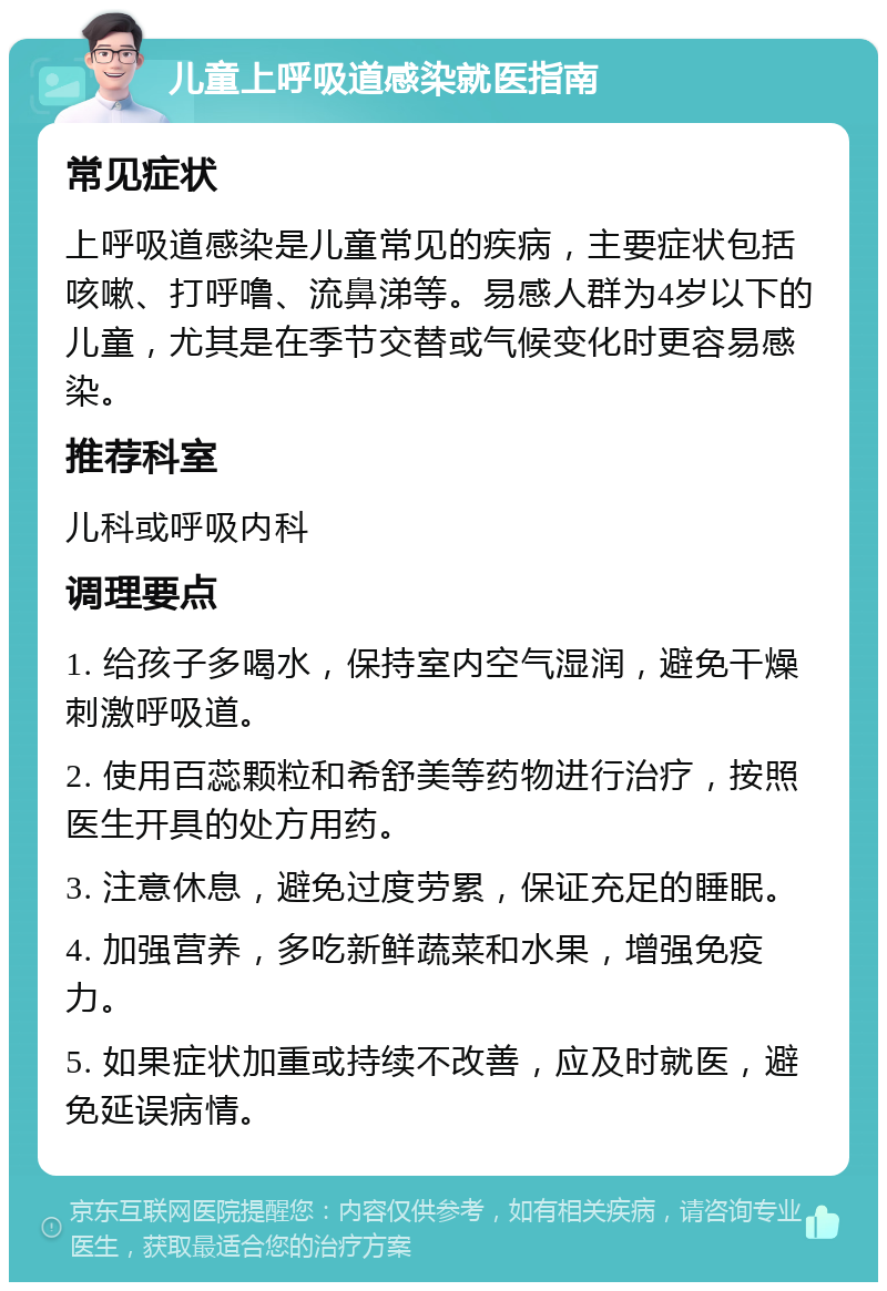 儿童上呼吸道感染就医指南 常见症状 上呼吸道感染是儿童常见的疾病，主要症状包括咳嗽、打呼噜、流鼻涕等。易感人群为4岁以下的儿童，尤其是在季节交替或气候变化时更容易感染。 推荐科室 儿科或呼吸内科 调理要点 1. 给孩子多喝水，保持室内空气湿润，避免干燥刺激呼吸道。 2. 使用百蕊颗粒和希舒美等药物进行治疗，按照医生开具的处方用药。 3. 注意休息，避免过度劳累，保证充足的睡眠。 4. 加强营养，多吃新鲜蔬菜和水果，增强免疫力。 5. 如果症状加重或持续不改善，应及时就医，避免延误病情。