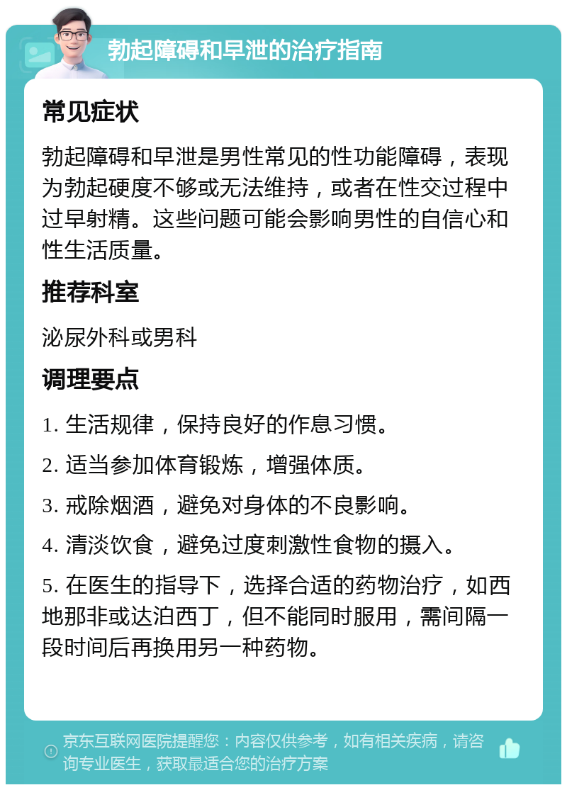 勃起障碍和早泄的治疗指南 常见症状 勃起障碍和早泄是男性常见的性功能障碍，表现为勃起硬度不够或无法维持，或者在性交过程中过早射精。这些问题可能会影响男性的自信心和性生活质量。 推荐科室 泌尿外科或男科 调理要点 1. 生活规律，保持良好的作息习惯。 2. 适当参加体育锻炼，增强体质。 3. 戒除烟酒，避免对身体的不良影响。 4. 清淡饮食，避免过度刺激性食物的摄入。 5. 在医生的指导下，选择合适的药物治疗，如西地那非或达泊西丁，但不能同时服用，需间隔一段时间后再换用另一种药物。