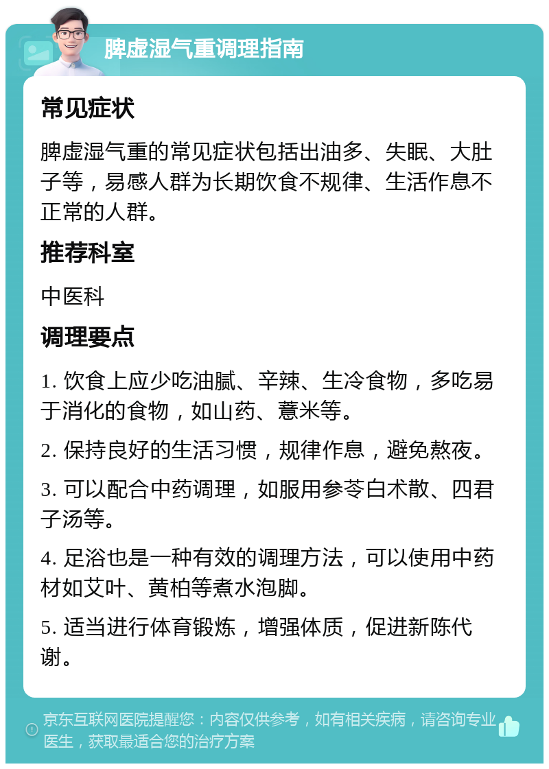 脾虚湿气重调理指南 常见症状 脾虚湿气重的常见症状包括出油多、失眠、大肚子等，易感人群为长期饮食不规律、生活作息不正常的人群。 推荐科室 中医科 调理要点 1. 饮食上应少吃油腻、辛辣、生冷食物，多吃易于消化的食物，如山药、薏米等。 2. 保持良好的生活习惯，规律作息，避免熬夜。 3. 可以配合中药调理，如服用参苓白术散、四君子汤等。 4. 足浴也是一种有效的调理方法，可以使用中药材如艾叶、黄柏等煮水泡脚。 5. 适当进行体育锻炼，增强体质，促进新陈代谢。