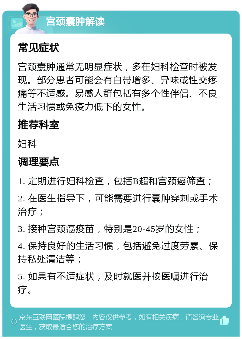 宫颈囊肿解读 常见症状 宫颈囊肿通常无明显症状，多在妇科检查时被发现。部分患者可能会有白带增多、异味或性交疼痛等不适感。易感人群包括有多个性伴侣、不良生活习惯或免疫力低下的女性。 推荐科室 妇科 调理要点 1. 定期进行妇科检查，包括B超和宫颈癌筛查； 2. 在医生指导下，可能需要进行囊肿穿刺或手术治疗； 3. 接种宫颈癌疫苗，特别是20-45岁的女性； 4. 保持良好的生活习惯，包括避免过度劳累、保持私处清洁等； 5. 如果有不适症状，及时就医并按医嘱进行治疗。