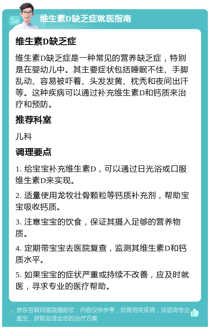 维生素D缺乏症就医指南 维生素D缺乏症 维生素D缺乏症是一种常见的营养缺乏症，特别是在婴幼儿中。其主要症状包括睡眠不佳、手脚乱动、容易被吓着、头发发黄、枕秃和夜间出汗等。这种疾病可以通过补充维生素D和钙质来治疗和预防。 推荐科室 儿科 调理要点 1. 给宝宝补充维生素D，可以通过日光浴或口服维生素D来实现。 2. 适量使用龙牧壮骨颗粒等钙质补充剂，帮助宝宝吸收钙质。 3. 注意宝宝的饮食，保证其摄入足够的营养物质。 4. 定期带宝宝去医院复查，监测其维生素D和钙质水平。 5. 如果宝宝的症状严重或持续不改善，应及时就医，寻求专业的医疗帮助。