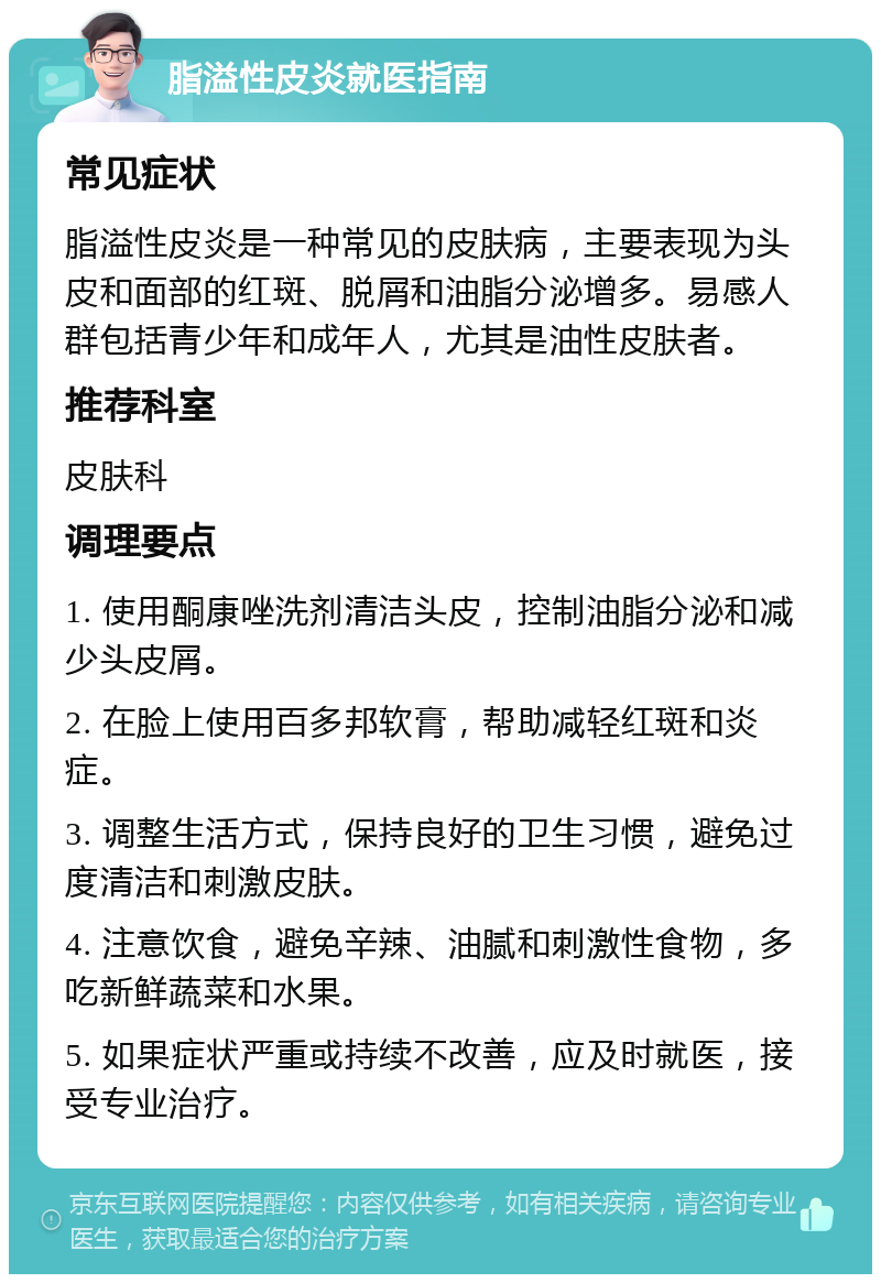 脂溢性皮炎就医指南 常见症状 脂溢性皮炎是一种常见的皮肤病，主要表现为头皮和面部的红斑、脱屑和油脂分泌增多。易感人群包括青少年和成年人，尤其是油性皮肤者。 推荐科室 皮肤科 调理要点 1. 使用酮康唑洗剂清洁头皮，控制油脂分泌和减少头皮屑。 2. 在脸上使用百多邦软膏，帮助减轻红斑和炎症。 3. 调整生活方式，保持良好的卫生习惯，避免过度清洁和刺激皮肤。 4. 注意饮食，避免辛辣、油腻和刺激性食物，多吃新鲜蔬菜和水果。 5. 如果症状严重或持续不改善，应及时就医，接受专业治疗。