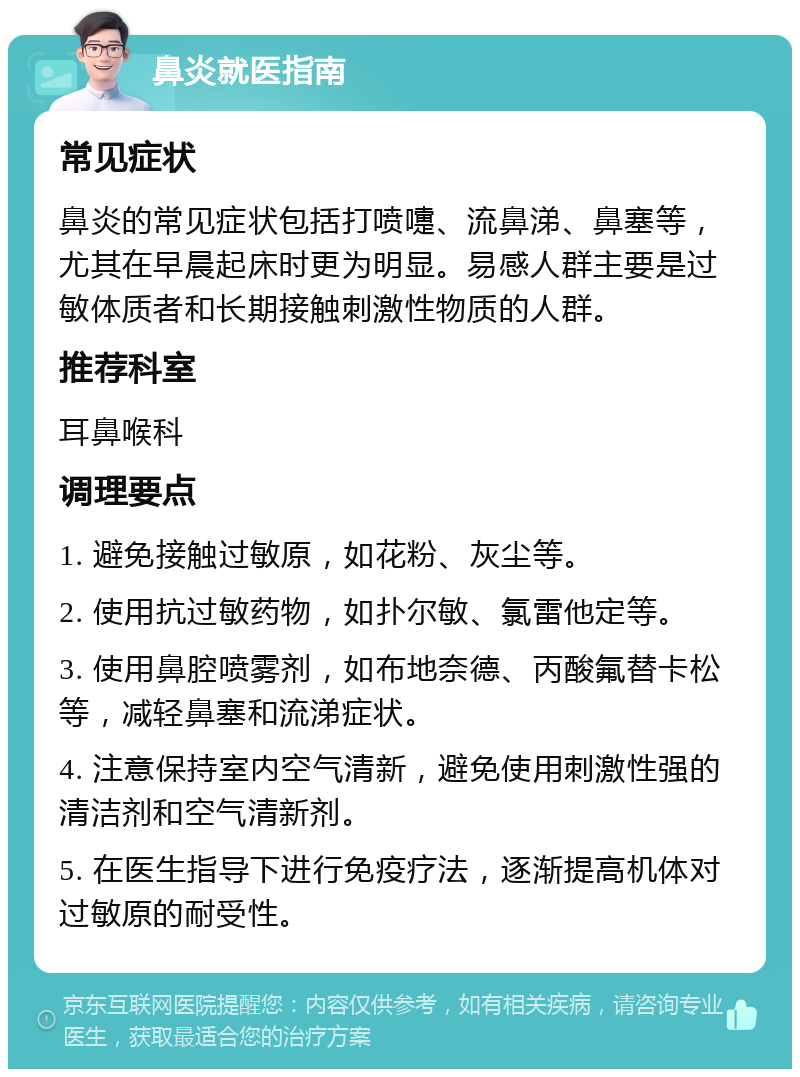 鼻炎就医指南 常见症状 鼻炎的常见症状包括打喷嚏、流鼻涕、鼻塞等，尤其在早晨起床时更为明显。易感人群主要是过敏体质者和长期接触刺激性物质的人群。 推荐科室 耳鼻喉科 调理要点 1. 避免接触过敏原，如花粉、灰尘等。 2. 使用抗过敏药物，如扑尔敏、氯雷他定等。 3. 使用鼻腔喷雾剂，如布地奈德、丙酸氟替卡松等，减轻鼻塞和流涕症状。 4. 注意保持室内空气清新，避免使用刺激性强的清洁剂和空气清新剂。 5. 在医生指导下进行免疫疗法，逐渐提高机体对过敏原的耐受性。