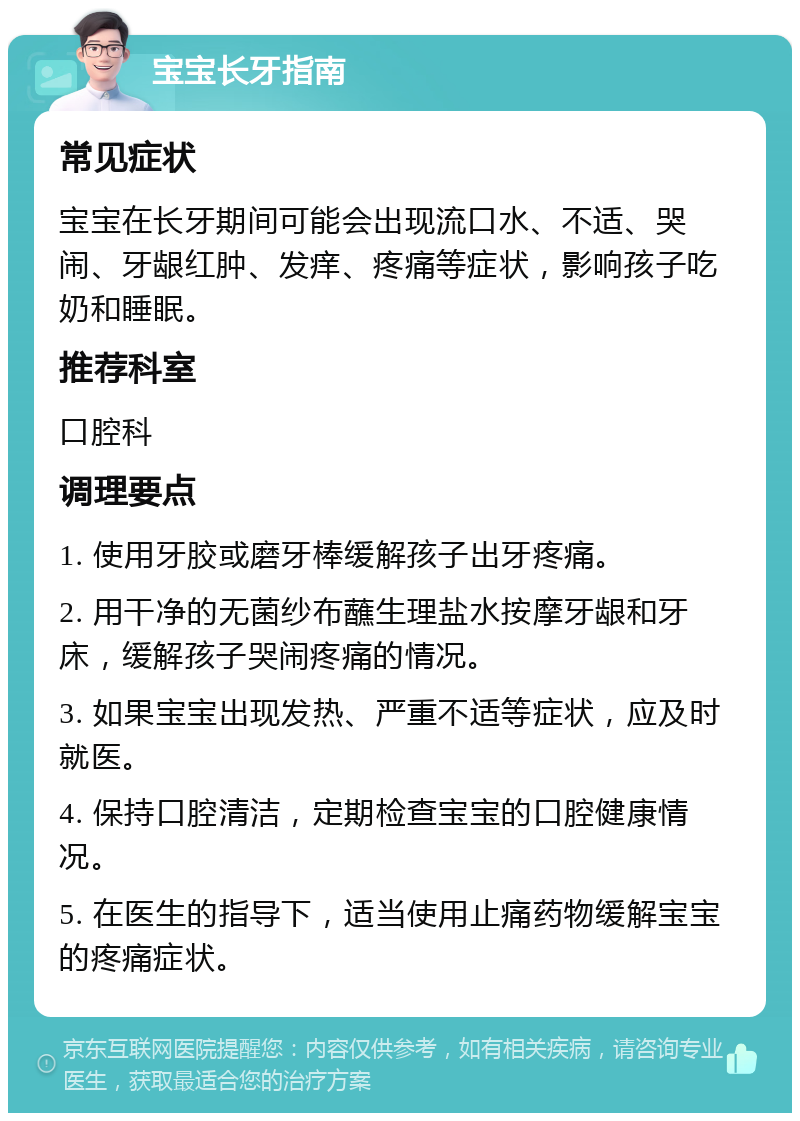 宝宝长牙指南 常见症状 宝宝在长牙期间可能会出现流口水、不适、哭闹、牙龈红肿、发痒、疼痛等症状，影响孩子吃奶和睡眠。 推荐科室 口腔科 调理要点 1. 使用牙胶或磨牙棒缓解孩子出牙疼痛。 2. 用干净的无菌纱布蘸生理盐水按摩牙龈和牙床，缓解孩子哭闹疼痛的情况。 3. 如果宝宝出现发热、严重不适等症状，应及时就医。 4. 保持口腔清洁，定期检查宝宝的口腔健康情况。 5. 在医生的指导下，适当使用止痛药物缓解宝宝的疼痛症状。