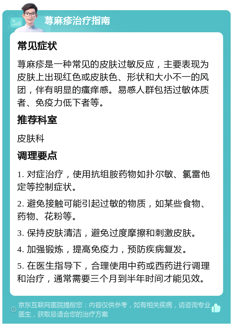 荨麻疹治疗指南 常见症状 荨麻疹是一种常见的皮肤过敏反应，主要表现为皮肤上出现红色或皮肤色、形状和大小不一的风团，伴有明显的瘙痒感。易感人群包括过敏体质者、免疫力低下者等。 推荐科室 皮肤科 调理要点 1. 对症治疗，使用抗组胺药物如扑尔敏、氯雷他定等控制症状。 2. 避免接触可能引起过敏的物质，如某些食物、药物、花粉等。 3. 保持皮肤清洁，避免过度摩擦和刺激皮肤。 4. 加强锻炼，提高免疫力，预防疾病复发。 5. 在医生指导下，合理使用中药或西药进行调理和治疗，通常需要三个月到半年时间才能见效。