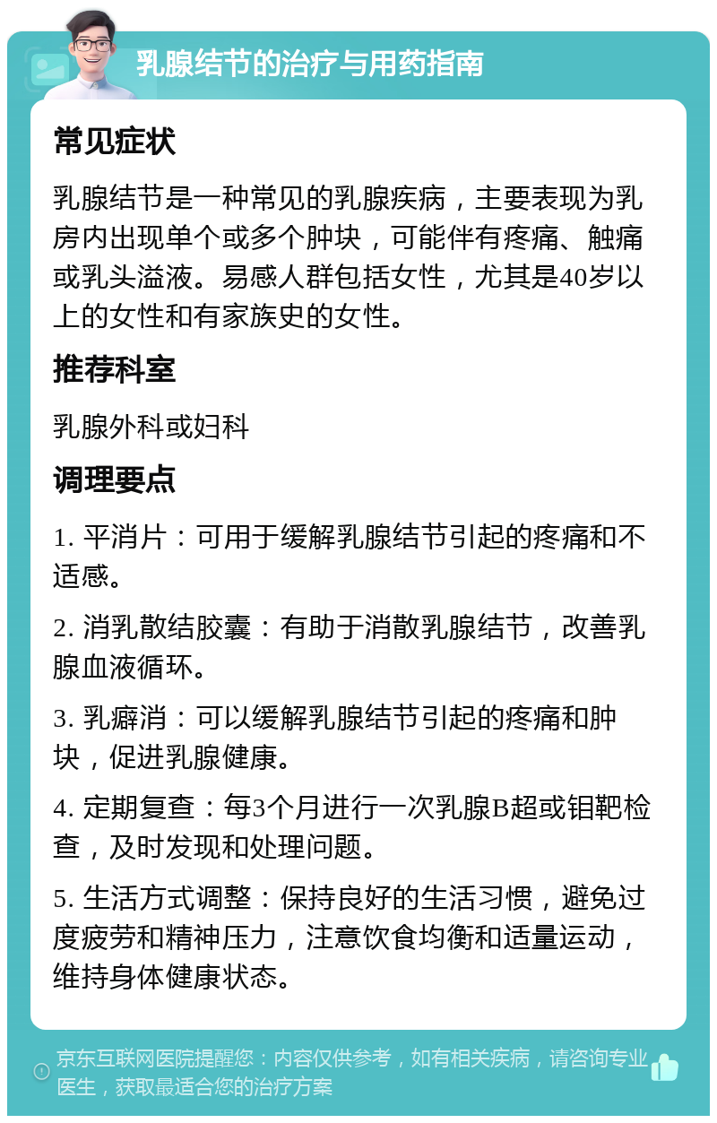 乳腺结节的治疗与用药指南 常见症状 乳腺结节是一种常见的乳腺疾病，主要表现为乳房内出现单个或多个肿块，可能伴有疼痛、触痛或乳头溢液。易感人群包括女性，尤其是40岁以上的女性和有家族史的女性。 推荐科室 乳腺外科或妇科 调理要点 1. 平消片：可用于缓解乳腺结节引起的疼痛和不适感。 2. 消乳散结胶囊：有助于消散乳腺结节，改善乳腺血液循环。 3. 乳癖消：可以缓解乳腺结节引起的疼痛和肿块，促进乳腺健康。 4. 定期复查：每3个月进行一次乳腺B超或钼靶检查，及时发现和处理问题。 5. 生活方式调整：保持良好的生活习惯，避免过度疲劳和精神压力，注意饮食均衡和适量运动，维持身体健康状态。