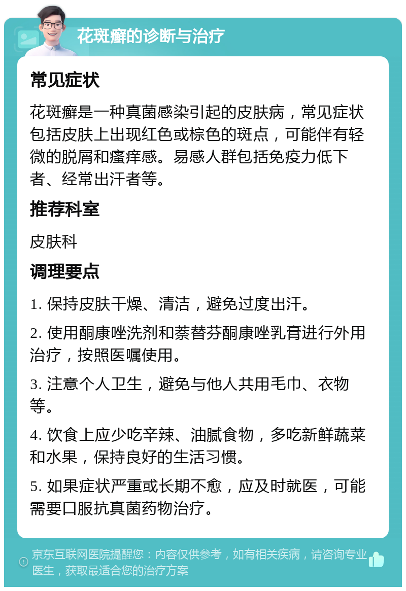 花斑癣的诊断与治疗 常见症状 花斑癣是一种真菌感染引起的皮肤病，常见症状包括皮肤上出现红色或棕色的斑点，可能伴有轻微的脱屑和瘙痒感。易感人群包括免疫力低下者、经常出汗者等。 推荐科室 皮肤科 调理要点 1. 保持皮肤干燥、清洁，避免过度出汗。 2. 使用酮康唑洗剂和萘替芬酮康唑乳膏进行外用治疗，按照医嘱使用。 3. 注意个人卫生，避免与他人共用毛巾、衣物等。 4. 饮食上应少吃辛辣、油腻食物，多吃新鲜蔬菜和水果，保持良好的生活习惯。 5. 如果症状严重或长期不愈，应及时就医，可能需要口服抗真菌药物治疗。