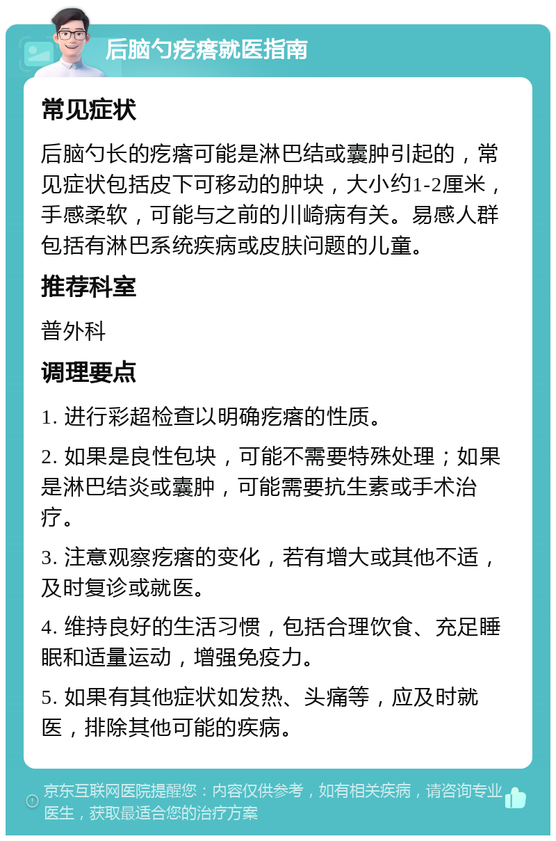 后脑勺疙瘩就医指南 常见症状 后脑勺长的疙瘩可能是淋巴结或囊肿引起的，常见症状包括皮下可移动的肿块，大小约1-2厘米，手感柔软，可能与之前的川崎病有关。易感人群包括有淋巴系统疾病或皮肤问题的儿童。 推荐科室 普外科 调理要点 1. 进行彩超检查以明确疙瘩的性质。 2. 如果是良性包块，可能不需要特殊处理；如果是淋巴结炎或囊肿，可能需要抗生素或手术治疗。 3. 注意观察疙瘩的变化，若有增大或其他不适，及时复诊或就医。 4. 维持良好的生活习惯，包括合理饮食、充足睡眠和适量运动，增强免疫力。 5. 如果有其他症状如发热、头痛等，应及时就医，排除其他可能的疾病。