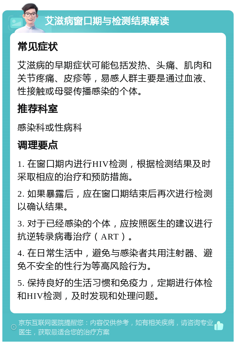 艾滋病窗口期与检测结果解读 常见症状 艾滋病的早期症状可能包括发热、头痛、肌肉和关节疼痛、皮疹等，易感人群主要是通过血液、性接触或母婴传播感染的个体。 推荐科室 感染科或性病科 调理要点 1. 在窗口期内进行HIV检测，根据检测结果及时采取相应的治疗和预防措施。 2. 如果暴露后，应在窗口期结束后再次进行检测以确认结果。 3. 对于已经感染的个体，应按照医生的建议进行抗逆转录病毒治疗（ART）。 4. 在日常生活中，避免与感染者共用注射器、避免不安全的性行为等高风险行为。 5. 保持良好的生活习惯和免疫力，定期进行体检和HIV检测，及时发现和处理问题。