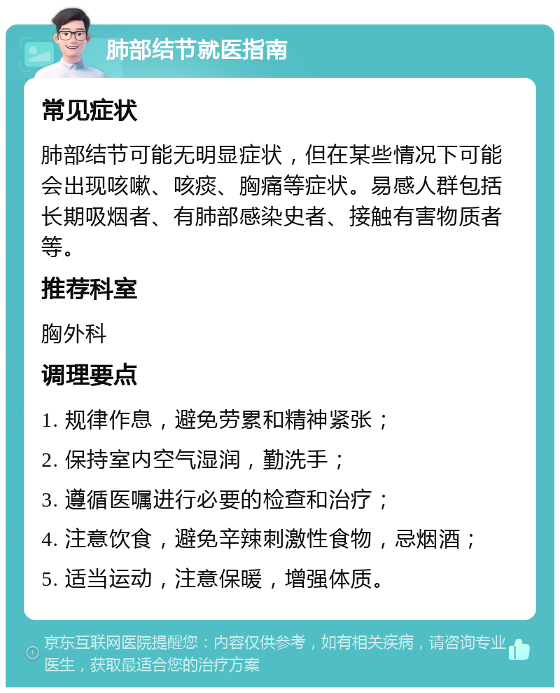 肺部结节就医指南 常见症状 肺部结节可能无明显症状，但在某些情况下可能会出现咳嗽、咳痰、胸痛等症状。易感人群包括长期吸烟者、有肺部感染史者、接触有害物质者等。 推荐科室 胸外科 调理要点 1. 规律作息，避免劳累和精神紧张； 2. 保持室内空气湿润，勤洗手； 3. 遵循医嘱进行必要的检查和治疗； 4. 注意饮食，避免辛辣刺激性食物，忌烟酒； 5. 适当运动，注意保暖，增强体质。