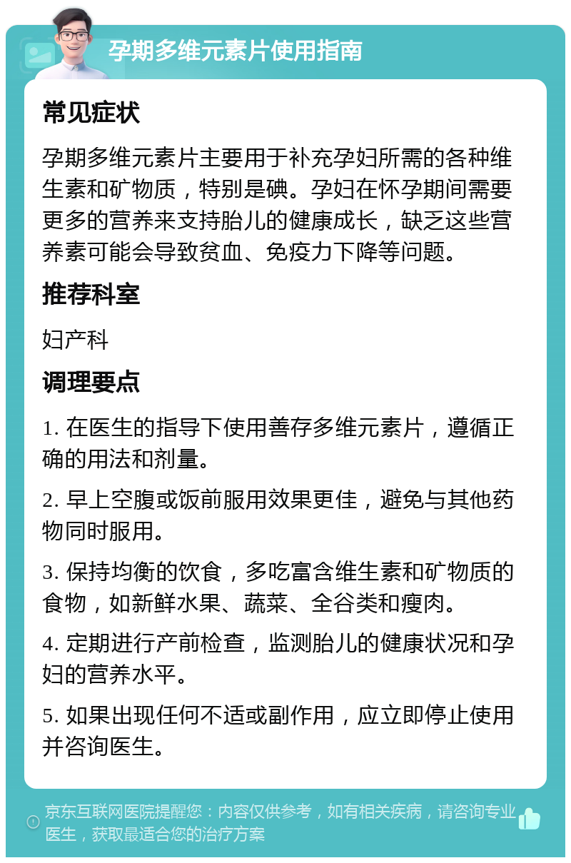 孕期多维元素片使用指南 常见症状 孕期多维元素片主要用于补充孕妇所需的各种维生素和矿物质，特别是碘。孕妇在怀孕期间需要更多的营养来支持胎儿的健康成长，缺乏这些营养素可能会导致贫血、免疫力下降等问题。 推荐科室 妇产科 调理要点 1. 在医生的指导下使用善存多维元素片，遵循正确的用法和剂量。 2. 早上空腹或饭前服用效果更佳，避免与其他药物同时服用。 3. 保持均衡的饮食，多吃富含维生素和矿物质的食物，如新鲜水果、蔬菜、全谷类和瘦肉。 4. 定期进行产前检查，监测胎儿的健康状况和孕妇的营养水平。 5. 如果出现任何不适或副作用，应立即停止使用并咨询医生。