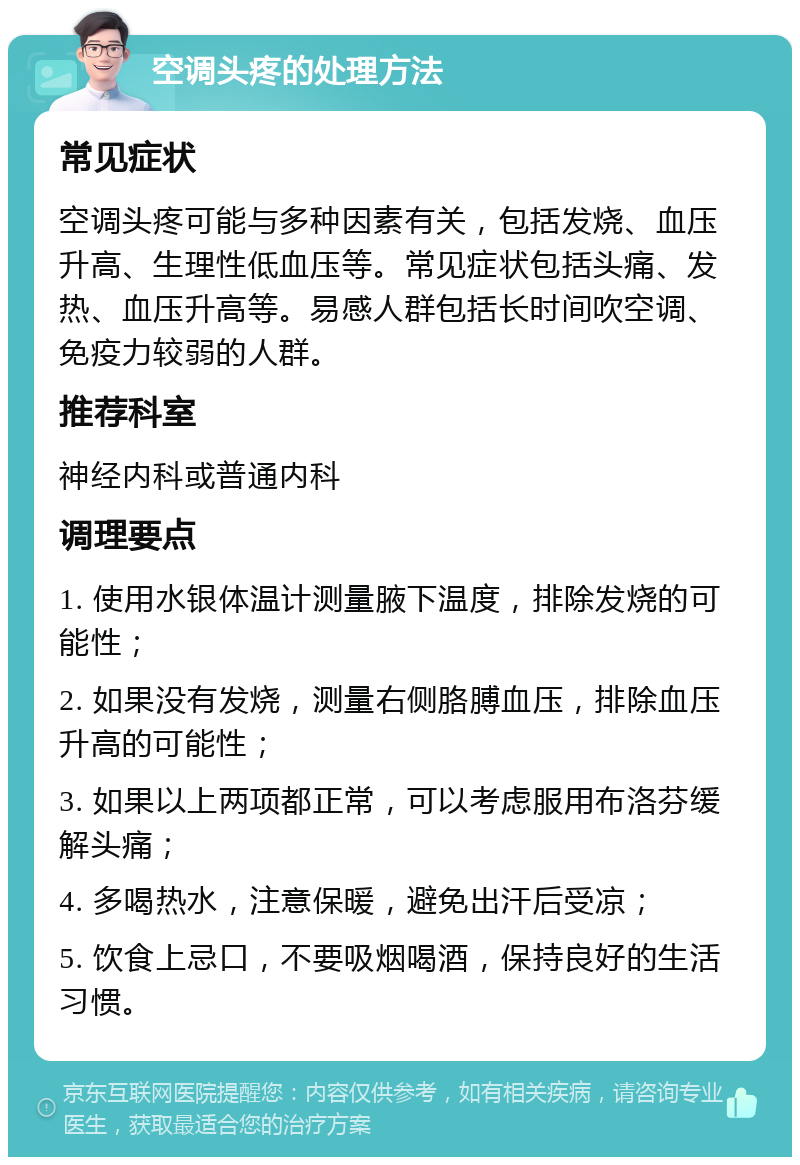 空调头疼的处理方法 常见症状 空调头疼可能与多种因素有关，包括发烧、血压升高、生理性低血压等。常见症状包括头痛、发热、血压升高等。易感人群包括长时间吹空调、免疫力较弱的人群。 推荐科室 神经内科或普通内科 调理要点 1. 使用水银体温计测量腋下温度，排除发烧的可能性； 2. 如果没有发烧，测量右侧胳膊血压，排除血压升高的可能性； 3. 如果以上两项都正常，可以考虑服用布洛芬缓解头痛； 4. 多喝热水，注意保暖，避免出汗后受凉； 5. 饮食上忌口，不要吸烟喝酒，保持良好的生活习惯。