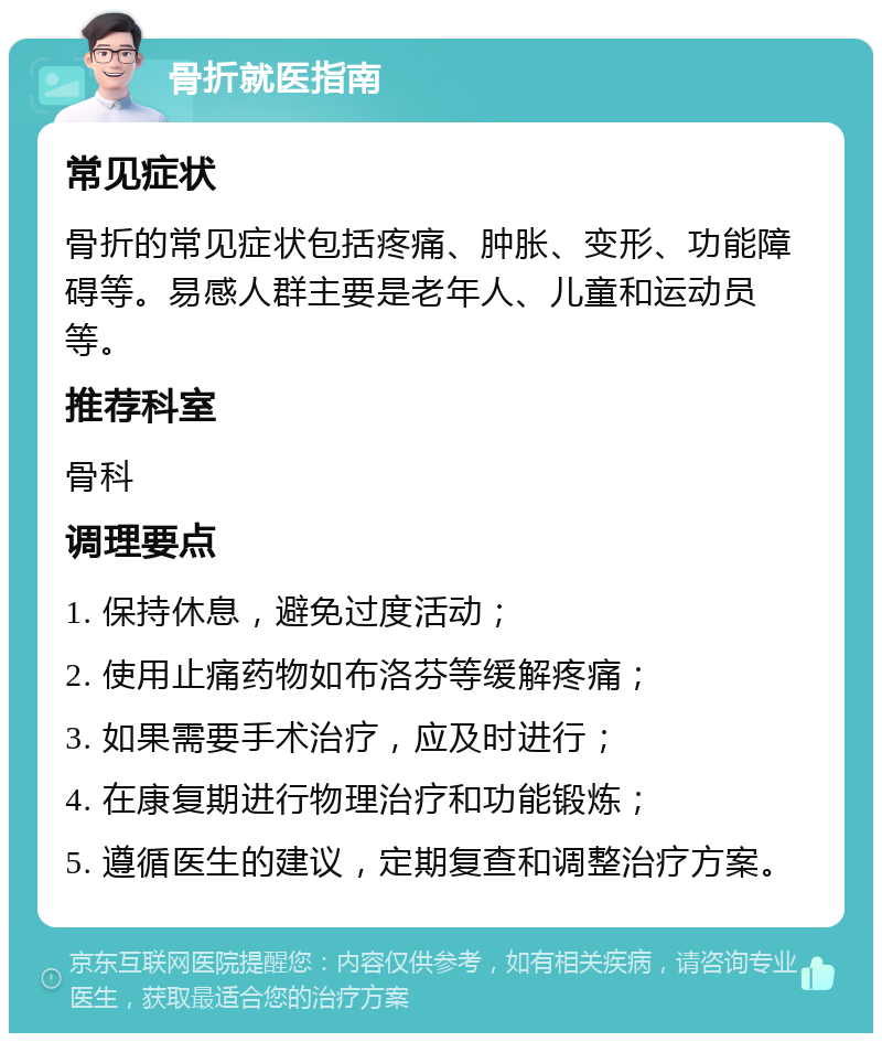 骨折就医指南 常见症状 骨折的常见症状包括疼痛、肿胀、变形、功能障碍等。易感人群主要是老年人、儿童和运动员等。 推荐科室 骨科 调理要点 1. 保持休息，避免过度活动； 2. 使用止痛药物如布洛芬等缓解疼痛； 3. 如果需要手术治疗，应及时进行； 4. 在康复期进行物理治疗和功能锻炼； 5. 遵循医生的建议，定期复查和调整治疗方案。