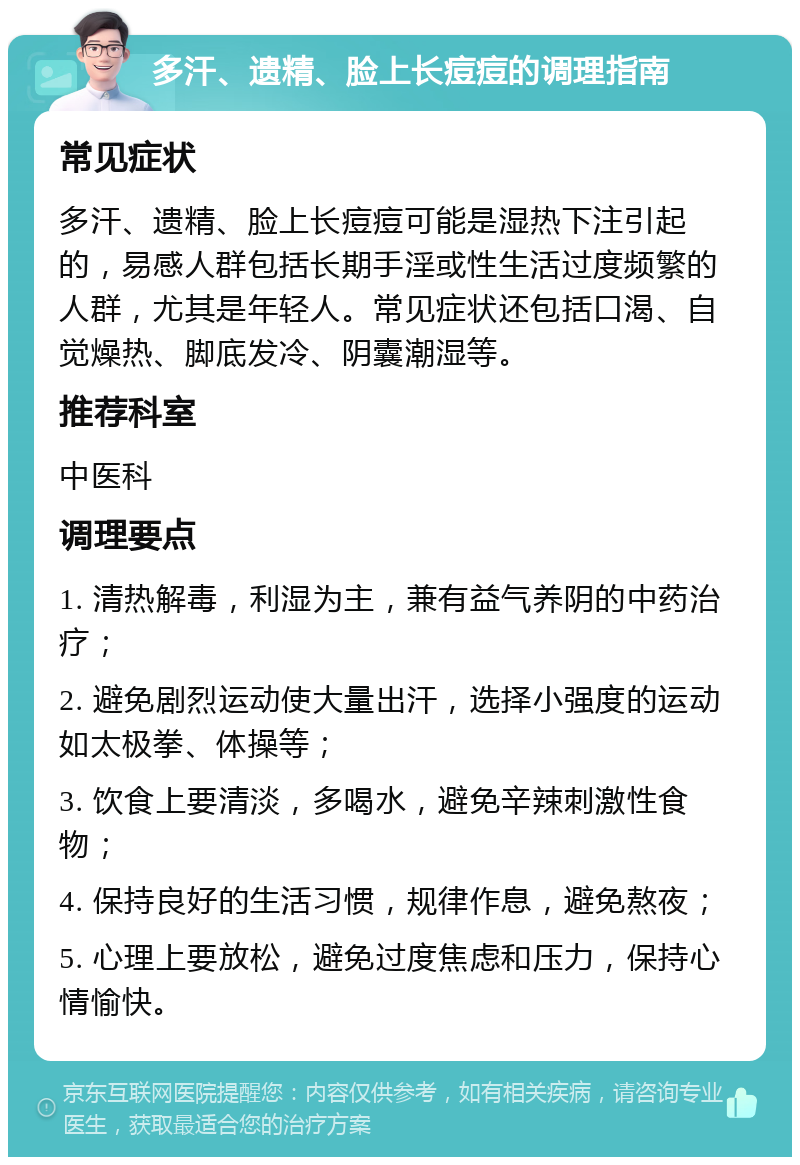 多汗、遗精、脸上长痘痘的调理指南 常见症状 多汗、遗精、脸上长痘痘可能是湿热下注引起的，易感人群包括长期手淫或性生活过度频繁的人群，尤其是年轻人。常见症状还包括口渴、自觉燥热、脚底发冷、阴囊潮湿等。 推荐科室 中医科 调理要点 1. 清热解毒，利湿为主，兼有益气养阴的中药治疗； 2. 避免剧烈运动使大量出汗，选择小强度的运动如太极拳、体操等； 3. 饮食上要清淡，多喝水，避免辛辣刺激性食物； 4. 保持良好的生活习惯，规律作息，避免熬夜； 5. 心理上要放松，避免过度焦虑和压力，保持心情愉快。