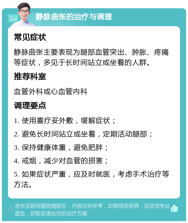 静脉曲张的治疗与调理 常见症状 静脉曲张主要表现为腿部血管突出、肿胀、疼痛等症状，多见于长时间站立或坐着的人群。 推荐科室 血管外科或心血管内科 调理要点 1. 使用喜疗妥外敷，缓解症状； 2. 避免长时间站立或坐着，定期活动腿部； 3. 保持健康体重，避免肥胖； 4. 戒烟，减少对血管的损害； 5. 如果症状严重，应及时就医，考虑手术治疗等方法。