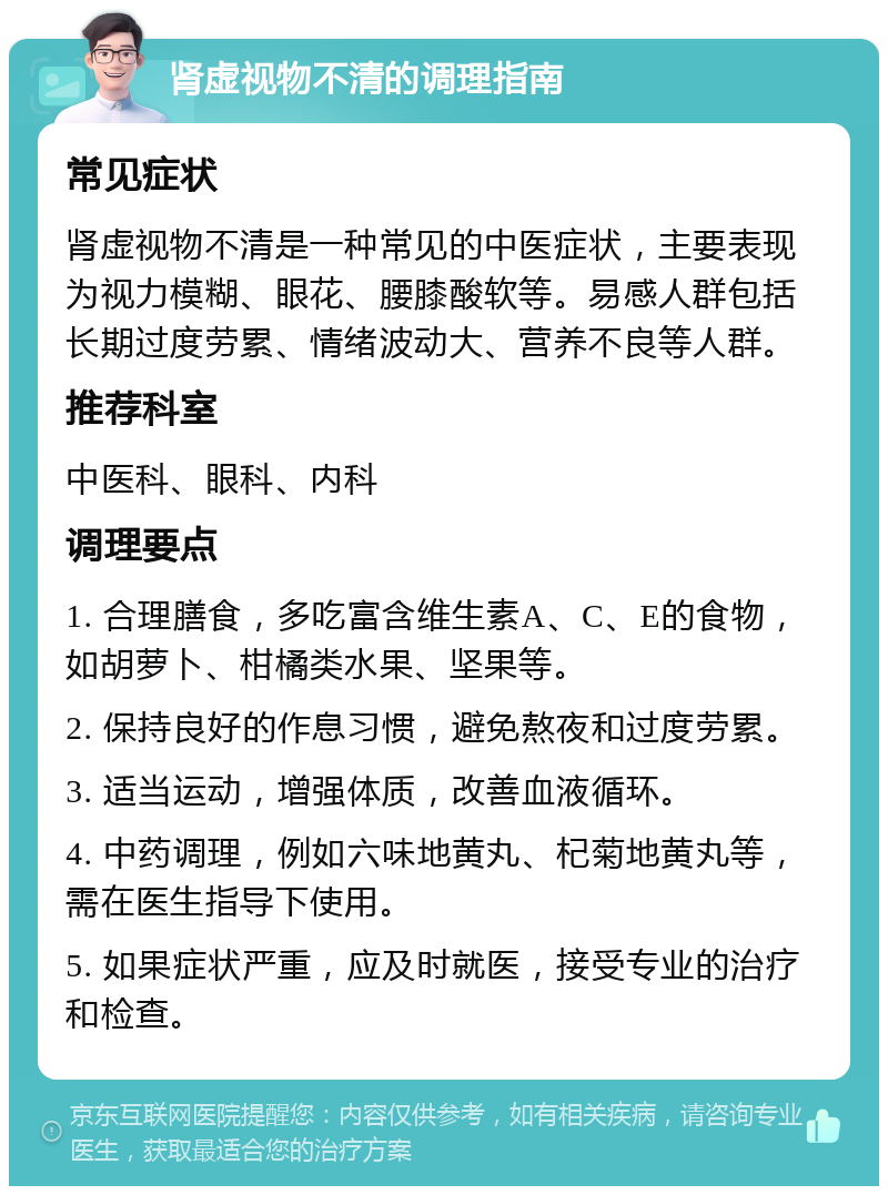 肾虚视物不清的调理指南 常见症状 肾虚视物不清是一种常见的中医症状，主要表现为视力模糊、眼花、腰膝酸软等。易感人群包括长期过度劳累、情绪波动大、营养不良等人群。 推荐科室 中医科、眼科、内科 调理要点 1. 合理膳食，多吃富含维生素A、C、E的食物，如胡萝卜、柑橘类水果、坚果等。 2. 保持良好的作息习惯，避免熬夜和过度劳累。 3. 适当运动，增强体质，改善血液循环。 4. 中药调理，例如六味地黄丸、杞菊地黄丸等，需在医生指导下使用。 5. 如果症状严重，应及时就医，接受专业的治疗和检查。