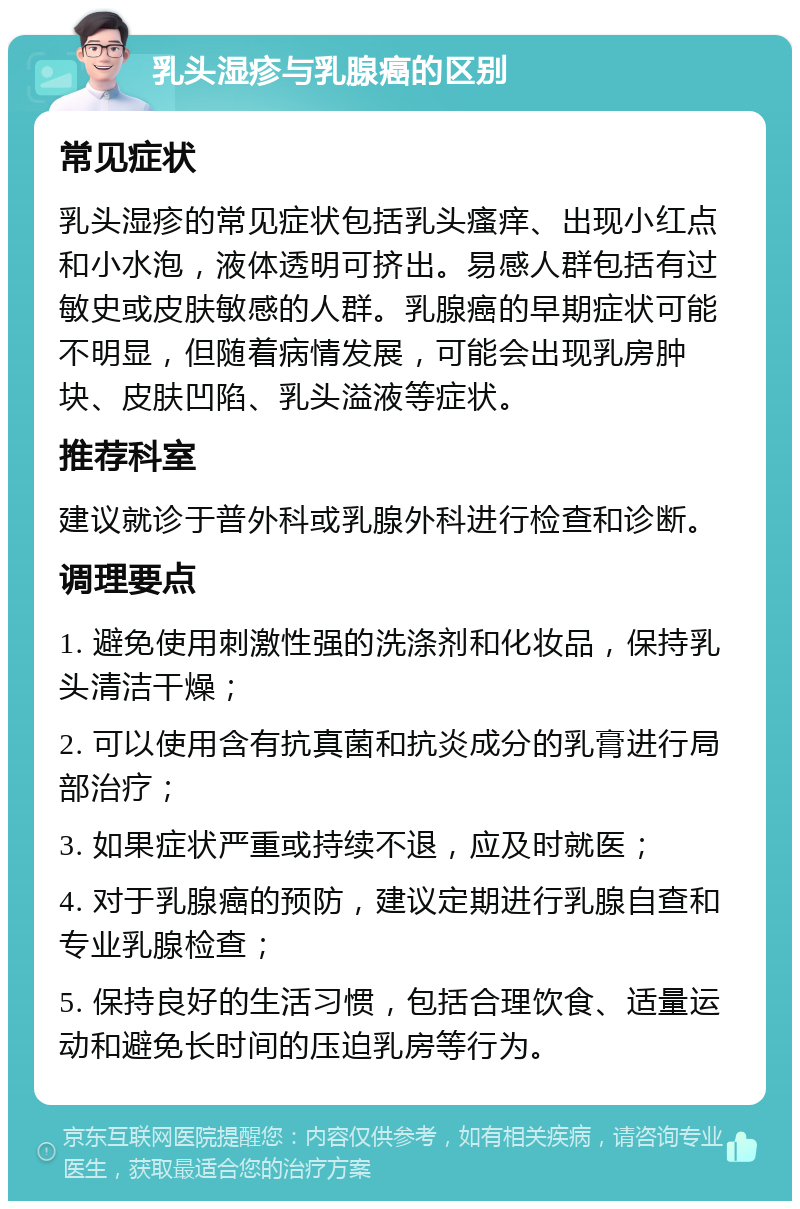 乳头湿疹与乳腺癌的区别 常见症状 乳头湿疹的常见症状包括乳头瘙痒、出现小红点和小水泡，液体透明可挤出。易感人群包括有过敏史或皮肤敏感的人群。乳腺癌的早期症状可能不明显，但随着病情发展，可能会出现乳房肿块、皮肤凹陷、乳头溢液等症状。 推荐科室 建议就诊于普外科或乳腺外科进行检查和诊断。 调理要点 1. 避免使用刺激性强的洗涤剂和化妆品，保持乳头清洁干燥； 2. 可以使用含有抗真菌和抗炎成分的乳膏进行局部治疗； 3. 如果症状严重或持续不退，应及时就医； 4. 对于乳腺癌的预防，建议定期进行乳腺自查和专业乳腺检查； 5. 保持良好的生活习惯，包括合理饮食、适量运动和避免长时间的压迫乳房等行为。