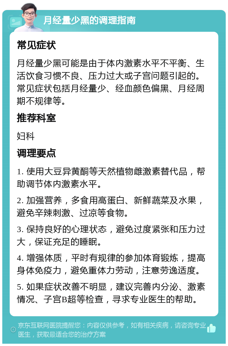 月经量少黑的调理指南 常见症状 月经量少黑可能是由于体内激素水平不平衡、生活饮食习惯不良、压力过大或子宫问题引起的。常见症状包括月经量少、经血颜色偏黑、月经周期不规律等。 推荐科室 妇科 调理要点 1. 使用大豆异黄酮等天然植物雌激素替代品，帮助调节体内激素水平。 2. 加强营养，多食用高蛋白、新鲜蔬菜及水果，避免辛辣刺激、过凉等食物。 3. 保持良好的心理状态，避免过度紧张和压力过大，保证充足的睡眠。 4. 增强体质，平时有规律的参加体育锻炼，提高身体免疫力，避免重体力劳动，注意劳逸适度。 5. 如果症状改善不明显，建议完善内分泌、激素情况、子宫B超等检查，寻求专业医生的帮助。