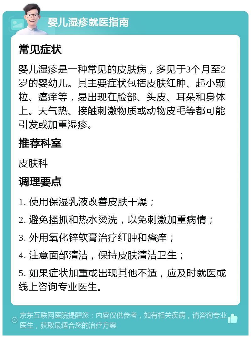 婴儿湿疹就医指南 常见症状 婴儿湿疹是一种常见的皮肤病，多见于3个月至2岁的婴幼儿。其主要症状包括皮肤红肿、起小颗粒、瘙痒等，易出现在脸部、头皮、耳朵和身体上。天气热、接触刺激物质或动物皮毛等都可能引发或加重湿疹。 推荐科室 皮肤科 调理要点 1. 使用保湿乳液改善皮肤干燥； 2. 避免搔抓和热水烫洗，以免刺激加重病情； 3. 外用氧化锌软膏治疗红肿和瘙痒； 4. 注意面部清洁，保持皮肤清洁卫生； 5. 如果症状加重或出现其他不适，应及时就医或线上咨询专业医生。